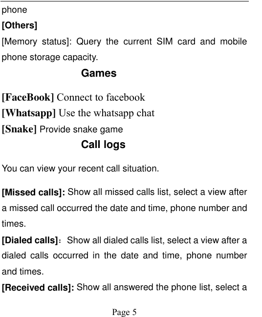    Page 5   phone [Others] [Memory  status]:  Query  the  current  SIM  card  and  mobile phone storage capacity. Games [FaceBook] Connect to facebook [Whatsapp] Use the whatsapp chat [Snake] Provide snake game Call logs You can view your recent call situation.   [Missed calls]: Show all missed calls list, select a view after a missed call occurred the date and time, phone number and times. [Dialed calls]：Show all dialed calls list, select a view after a dialed  calls  occurred  in  the  date  and  time,  phone  number and times. [Received calls]: Show all answered the phone list, select a 