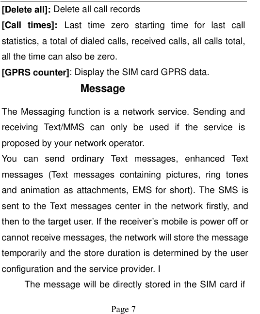    Page 7   [Delete all]: Delete all call records [Call  times]: Last  time  zero  starting  time  for  last  call statistics, a total of dialed calls, received calls, all calls total, all the time can also be zero. [GPRS counter]: Display the SIM card GPRS data. Message The Messaging function is a network service. Sending and receiving  Text/MMS  can  only  be  used  if  the  service  is proposed by your network operator.   You  can  send  ordinary  Text  messages,  enhanced  Text messages  (Text  messages  containing  pictures,  ring  tones and animation as attachments, EMS for short). The SMS is sent to the Text messages center in the network firstly, and then to the target user. If the receiver’s mobile is power off or cannot receive messages, the network will store the message temporarily and the store duration is determined by the user configuration and the service provider. I   The message will be directly stored in the SIM card if 