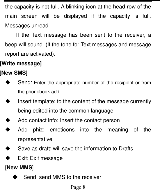    Page 8   the capacity is not full. A blinking icon at the head row of the main  screen  will  be  displayed  if  the  capacity  is  full. Messages unread If  the  Text  message  has  been  sent  to  the  receiver,  a beep will sound. (If the tone for Text messages and message report are activated).   [Write message] [New SMS]   Send: Enter the appropriate number of the recipient or from the phonebook add   Insert template: to the content of the message currently being edited into the common language   Add contact info: Insert the contact person   Add  phiz:  emoticons  into  the  meaning  of  the representative   Save as draft: will save the information to Drafts   Exit: Exit message [New MMS] ◆ Send: send MMS to the receiver 