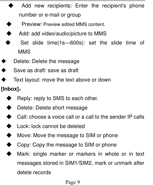    Page 9   ◆   Add  new  recipients: Enter  the  recipient&apos;s  phone number or e-mail or group ◆    Preview: Preview edited MMS content. ◆   Add: add video/audio/picture to MMS ◆   Set  slide  time(1s—600s):  set  the  slide  time  of   MMS   Delete: Delete the message   Save as draft: save as draft   Text layout: move the text above or down [Inbox]： ◆ Reply: reply to SMS to each other. ◆ Delete: Delete short message ◆ Call: choose a voice call or a call to the sender IP calls ◆ Lock: lock cannot be deleted ◆ Move: Move the message to SIM or phone ◆ Copy: Copy the message to SIM or phone ◆ Mark:  single  marker  or  markers  in  whole  or  in  text messages stored in SIM1/SIM2, mark or unmark after delete records 