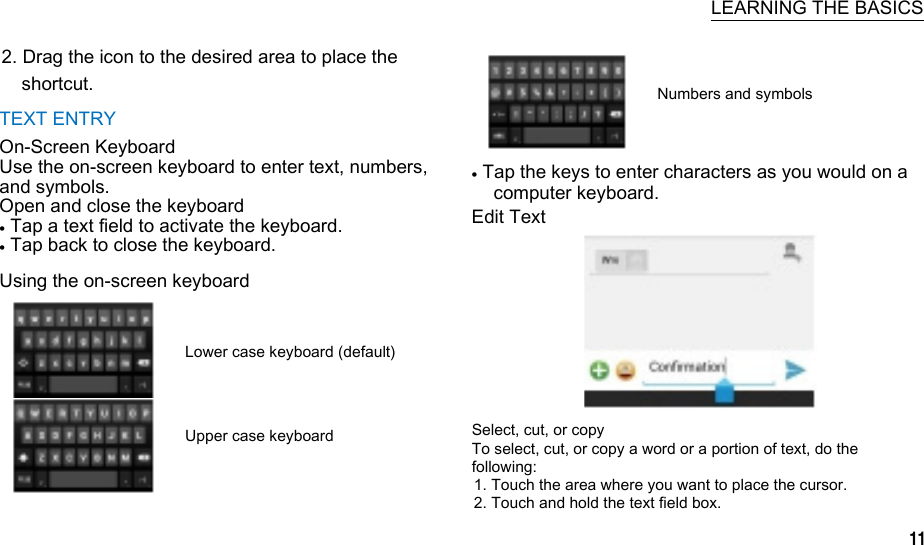     LEARNING THE BASICS 2. Drag the icon to the desired area to place the shortcut. TEXT ENTRY On-Screen Keyboard Use the on-screen keyboard to enter text, numbers, and symbols. Open and close the keyboard  Tap a text field to activate the keyboard.  Tap back to close the keyboard. Using the on-screen keyboard  Lower case keyboard (default)  Upper case keyboard  Numbers and symbols   Tap the keys to enter characters as you would on a computer keyboard. Edit Text       Select, cut, or copy To select, cut, or copy a word or a portion of text, do the following: 1. Touch the area where you want to place the cursor. 2. Touch and hold the text field box. 11