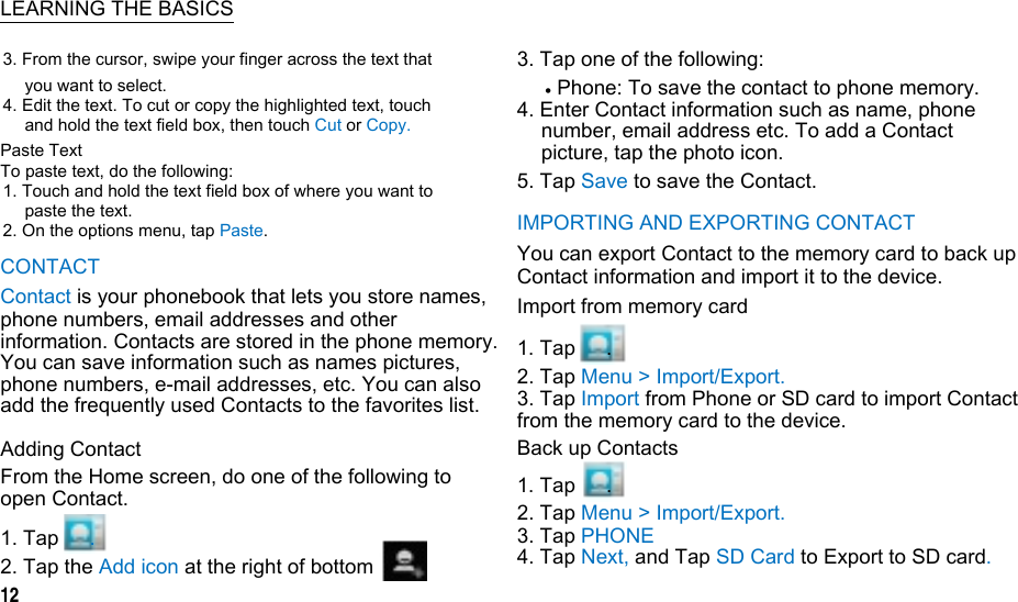   LEARNING THE BASICS 3. From the cursor, swipe your finger across the text that you want to select. 4. Edit the text. To cut or copy the highlighted text, touch and hold the text field box, then touch Cut or Copy. Paste Text To paste text, do the following: 1. Touch and hold the text field box of where you want to paste the text. 2. On the options menu, tap Paste. CONTACT Contact is your phonebook that lets you store names, phone numbers, email addresses and other information. Contacts are stored in the phone memory. You can save information such as names pictures, phone numbers, e-mail addresses, etc. You can also add the frequently used Contacts to the favorites list. Adding Contact From the Home screen, do one of the following to open Contact.  1. Tap   .  2. Tap the Add icon at the right of bottom 12 3. Tap one of the following:  Phone: To save the contact to phone memory. 4. Enter Contact information such as name, phone number, email address etc. To add a Contact picture, tap the photo icon. 5. Tap Save to save the Contact. IMPORTING AND EXPORTING CONTACT You can export Contact to the memory card to back up Contact information and import it to the device. Import from memory card 1. Tap   . 2. Tap Menu &gt; Import/Export. 3. Tap Import from Phone or SD card to import Contact from the memory card to the device. Back up Contacts 1. Tap   . 2. Tap Menu &gt; Import/Export. 3. Tap PHONE   4. Tap Next, and Tap SD Card to Export to SD card.