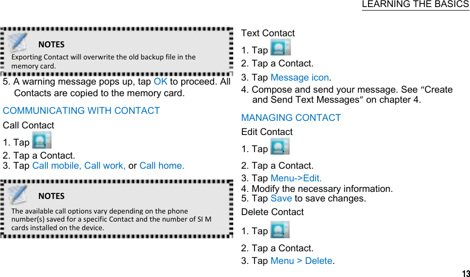   LEARNING THE BASICS  NOTESExportingContactwilloverwritetheoldbackupfileinthememorycard.5. A warning message pops up, tap OK to proceed. All Contacts are copied to the memory card. COMMUNICATING WITH CONTACT Call Contact 1. Tap   . 2. Tap a Contact. 3. Tap Call mobile, Call work, or Call home. NOTESTheavailablecalloptionsvarydependingonthephonenumber(s)savedforaspecificContactandthenumberofSIMcardsinstalledonthedevice. Text Contact 1. Tap   . 2. Tap a Contact. 3. Tap Message icon. 4. Compose and send your message. See “Create and Send Text Messages” on chapter 4. MANAGING CONTACT Edit Contact 1. Tap   . 2. Tap a Contact. 3. Tap Menu-&gt;Edit. 4. Modify the necessary information. 5. Tap Save to save changes. Delete Contact 1. Tap   . 2. Tap a Contact. 3. Tap Menu &gt; Delete.                 13