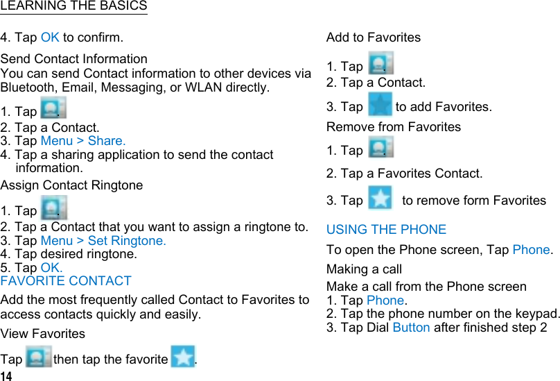       LEARNING THE BASICS 4. Tap OK to confirm. Send Contact Information You can send Contact information to other devices via Bluetooth, Email, Messaging, or WLAN directly. 1. Tap   . 2. Tap a Contact. 3. Tap Menu &gt; Share. 4. Tap a sharing application to send the contact information. Assign Contact Ringtone 1. Tap   . 2. Tap a Contact that you want to assign a ringtone to. 3. Tap Menu &gt; Set Ringtone. 4. Tap desired ringtone. 5. Tap OK. FAVORITE CONTACT Add the most frequently called Contact to Favorites to access contacts quickly and easily. View Favorites Add to Favorites 1. Tap   . 2. Tap a Contact. 3. Tap     to add Favorites. Remove from Favorites 1. Tap   . 2. Tap a Favorites Contact. 3. Tap      to remove form Favorites USING THE PHONE To open the Phone screen, Tap Phone. Making a call Make a call from the Phone screen 1. Tap Phone. 2. Tap the phone number on the keypad. 3. Tap Dial Button after finished step 2 Tap 14 then tap the favorite  .