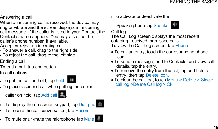    LEARNING THE BASICS  Answering a call When an incoming call is received, the device may ring or vibrate and the screen displays an incoming call message. If the caller is listed in your Contact, the Contact’s name appears. You may also see the caller’s phone number, if available. Accept or reject an incoming call  To answer a call, drag to the right side.  To reject the call, drag to the left side. Ending a call To end a call, tap end button. In-call options  To put the call on hold, tap hold    .  To place a second call while putting the current   To activate or deactivate the Speakerphone tap Speaker    . Call log The Call Log screen displays the most recent outgoing, received, or missed calls. To view the Call Log screen, tap Phone  To call an entry, touch the corresponding phone icon.  To send a message, add to Contacts, and view call details, tap the entry.  To remove the entry from the list, tap and hold an entry, then tap Delete icon.  To clear the call log, touch Menu &gt; Delete &gt; Slecte call log &gt;Delete Call log &gt; Ok. caller on hold, tap Add call  . To display the on-screen keypad, tap Dial-pad To record the call conversation, tap Record. To mute or un-mute the microphone tap Mute .  .    15