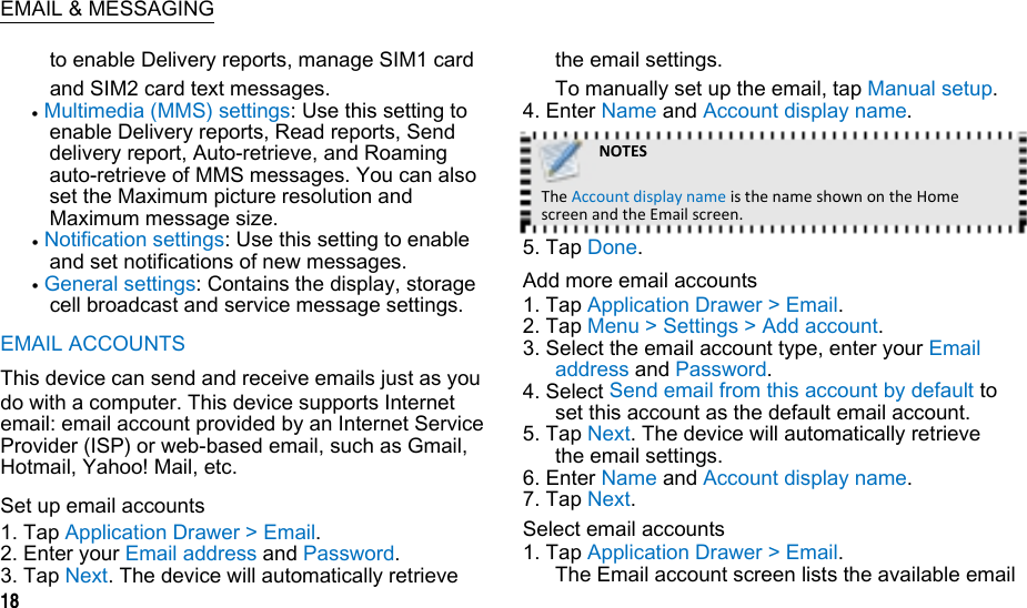  EMAIL &amp; MESSAGING to enable Delivery reports, manage SIM1 card and SIM2 card text messages.  Multimedia (MMS) settings: Use this setting to enable Delivery reports, Read reports, Send delivery report, Auto-retrieve, and Roaming auto-retrieve of MMS messages. You can also set the Maximum picture resolution and Maximum message size.  Notification settings: Use this setting to enable and set notifications of new messages.  General settings: Contains the display, storage cell broadcast and service message settings. EMAIL ACCOUNTS This device can send and receive emails just as you do with a computer. This device supports Internet email: email account provided by an Internet Service Provider (ISP) or web-based email, such as Gmail, Hotmail, Yahoo! Mail, etc. Set up email accounts 1. Tap Application Drawer &gt; Email. 2. Enter your Email address and Password. 3. Tap Next. The device will automatically retrieve 18 the email settings. To manually set up the email, tap Manual setup. 4. Enter Name and Account display name. NOTESTheAccountdisplaynameisthenameshownontheHomescreenandtheEmailscreen.5. Tap Done. Add more email accounts 1. Tap Application Drawer &gt; Email. 2. Tap Menu &gt; Settings &gt; Add account. 3. Select the email account type, enter your Email address and Password. 4. Select Send email from this account by default to set this account as the default email account. 5. Tap Next. The device will automatically retrieve the email settings. 6. Enter Name and Account display name. 7. Tap Next. Select email accounts 1. Tap Application Drawer &gt; Email. The Email account screen lists the available email