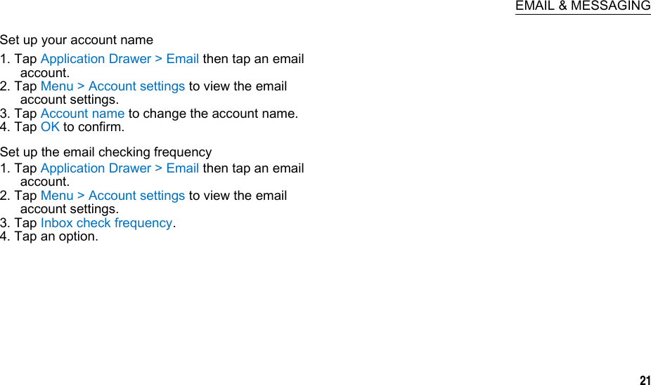  EMAIL &amp; MESSAGING Set up your account name 1. Tap Application Drawer &gt; Email then tap an email account. 2. Tap Menu &gt; Account settings to view the email account settings. 3. Tap Account name to change the account name. 4. Tap OK to confirm. Set up the email checking frequency 1. Tap Application Drawer &gt; Email then tap an email account. 2. Tap Menu &gt; Account settings to view the email account settings. 3. Tap Inbox check frequency. 4. Tap an option.      21