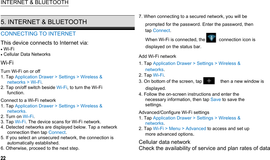  INTERNET &amp; BLUETOOTH  5. INTERNET &amp; BLUETOOTH CONNECTING TO INTERNET This device connects to Internet via:  Wi-Fi  Cellular Data Networks Wi-Fi Turn Wi-Fi on or off 1. Tap Application Drawer &gt; Settings &gt; Wireless &amp; networks &gt; Wi-Fi. 2. Tap on/off switch beside Wi-Fi, to turn the Wi-Fi function. Connect to a Wi-Fi network 1. Tap Application Drawer &gt; Settings &gt; Wireless &amp; networks. 2. Turn on Wi-Fi. 3. Tap Wi-Fi. The device scans for Wi-Fi network. 4. Detected networks are displayed below. Tap a network connection then tap Connect. 5. If you select an unsecured network, the connection is automatically established. 6. Otherwise, proceed to the next step. 22 7. When connecting to a secured network, you will be prompted for the password. Enter the password, then tap Connect. When Wi-Fi is connected, the            connection icon is displayed on the status bar. Add Wi-Fi network 1. Tap Application Drawer &gt; Settings &gt; Wireless &amp; networks. 2. Tap Wi-Fi. 3. On bottom of the screen, tap        then a new window is displayed. 4. Follow the on-screen instructions and enter the necessary information, then tap Save to save the settings. Advanced/Configure Wi-Fi settings 1. Tap Application Drawer &gt; Settings &gt; Wireless &amp; networks. 2. Tap Wi-Fi &gt; Menu &gt; Advanced to access and set up more advanced options. Cellular data network Check the availability of service and plan rates of data