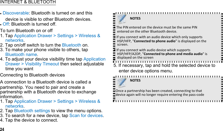  INTERNET &amp; BLUETOOTH  Discoverable: Bluetooth is turned on and this device is visible to other Bluetooth devices.  Off: Bluetooth is turned off. To turn Bluetooth on or off 1. Tap Application Drawer &gt; Settings &gt; Wireless &amp; networks. 2. Tap on/off switch to turn the Bluetooth on. 3. To make your phone visible to others, tap Bluetooth name. 4. To adjust your device visibility time tap Application Drawer &gt; Visibility Timeout then select adjustable time you want Connecting to Bluetooth devices A connection to a Bluetooth device is called a partnership. You need to pair and create a partnership with a Bluetooth device to exchange information. 1. Tap Application Drawer &gt; Settings &gt; Wireless &amp; networks. 2. Tap Bluetooth settings to view the menu options. 3. To search for a new device, tap Scan for devices. 4. Tap the device to connect. 24  NOTESThePINenteredonthedevicemustbethesamePINenteredontheotherBluetoothdevice.IfyouconnectwithanaudiodevicewhichonlysupportsHSP/HFP,&quot;Connectedtophoneaudio&quot;isdisplayedonthescreen.IfyouconnectwithaudiodevicewhichsupportsHSP/HFP/A2DP,&quot;Connectedtophoneandmediaaudio&quot;isdisplayedonthescreen5. If necessary, tap and hold the selected device to enter device options menu. NOTESOnceapartnershiphasbeencreated,connectingtothatdeviceagainwillnolongerrequireenteringthepass‐code