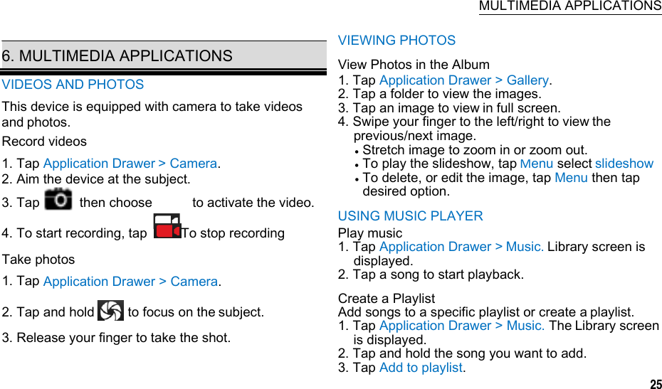   MULTIMEDIA APPLICATIONS  6. MULTIMEDIA APPLICATIONS VIDEOS AND PHOTOS This device is equipped with camera to take videos andphotos. Record videos1. Tap Application Drawer&gt; Camera. 2. Aim the device at the subject. 3. Tap      then choose      to activate the video. 4. To start recording, tap  To stop recordingTake photos1. Tap Application Drawer &gt; Camera. 2. Tap and hold     to focus on thesubject. 3. Release your finger to take the shot. VIEWING PHOTOS View Photos in the Album 1. Tap Application Drawer &gt; Gallery. 2. Tap a folder to view the images. 3. Tap an image to viewin full screen. 4. Swipe your finger to the left/right to viewthe previous/next image.  Stretch image to zoom in or zoom out.  To play the slideshow, tapMenu selectslideshow  To delete, or edit the image, tap Menu then tap desired option.USING MUSIC PLAYER Play music 1. Tap Application Drawer &gt;Music.Library screen is displayed. 2. Tap a song to start playback. Create a Playlist Add songs to a specific playlist or create aplaylist. 1. Tap Application Drawer &gt; Music. TheLibrary screen is displayed. 2. Tap and hold the song you want to add. 3. Tap Add to playlist. 25