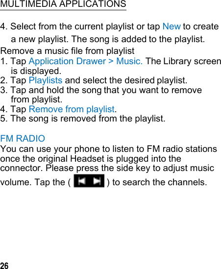   MULTIMEDIA APPLICATIONS 4. Select from the current playlist or tap Newto create a new playlist. The song is addedto the playlist. Remove a music file from playlist 1. Tap Application Drawer &gt; Music. TheLibrary screen is displayed. 2. Tap Playlists and select the desiredplaylist. 3. Tap and hold the songthat you want to remove from playlist. 4. Tap Remove from playlist. 5. The song is removed from the playlist. FM RADIO You can use your phone to listen to FM radio stations once the original Headset is plugged into the connector. Please press the side key to adjust musicvolume. Tap the (    26 ) to search the channels.