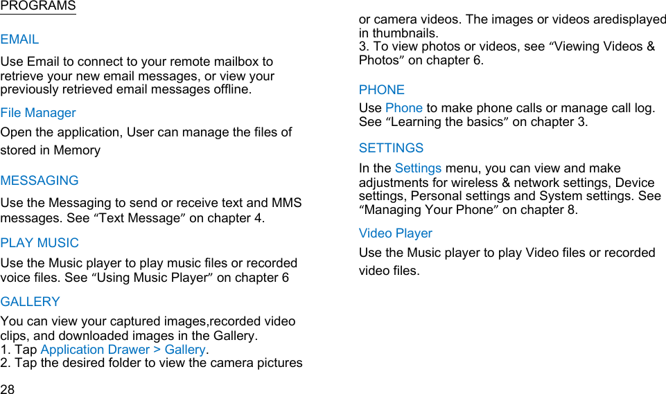   PROGRAMS EMAIL Use Email to connect to your remote mailbox to retrieve your new email messages, or view your previously retrieved email messages offline. File Manager Open the application, User can manage the files of   stored in Memory MESSAGING Use the Messaging to send or receive text and MMS messages. See “Text Message” on chapter 4. PLAY MUSIC Use the Music player to play music files or recorded voice files. See “Using Music Player” on chapter 6 GALLERY You can view your captured images,recorded video clips, and downloaded images in the Gallery. 1. Tap Application Drawer &gt; Gallery. 2. Tap the desired folder to view the camera pictures  28    or camera videos. The images or videos aredisplayed in thumbnails. 3. To view photos or videos, see “Viewing Videos &amp; Photos” on chapter 6.  PHONE Use Phone to make phone calls or manage call log. See “Learning the basics” on chapter 3. SETTINGS In the Settings menu, you can view and make adjustments for wireless &amp; network settings, Device settings, Personal settings and System settings. See “Managing Your Phone” on chapter 8. Video Player Use the Music player to play Video files or recorded video files.     