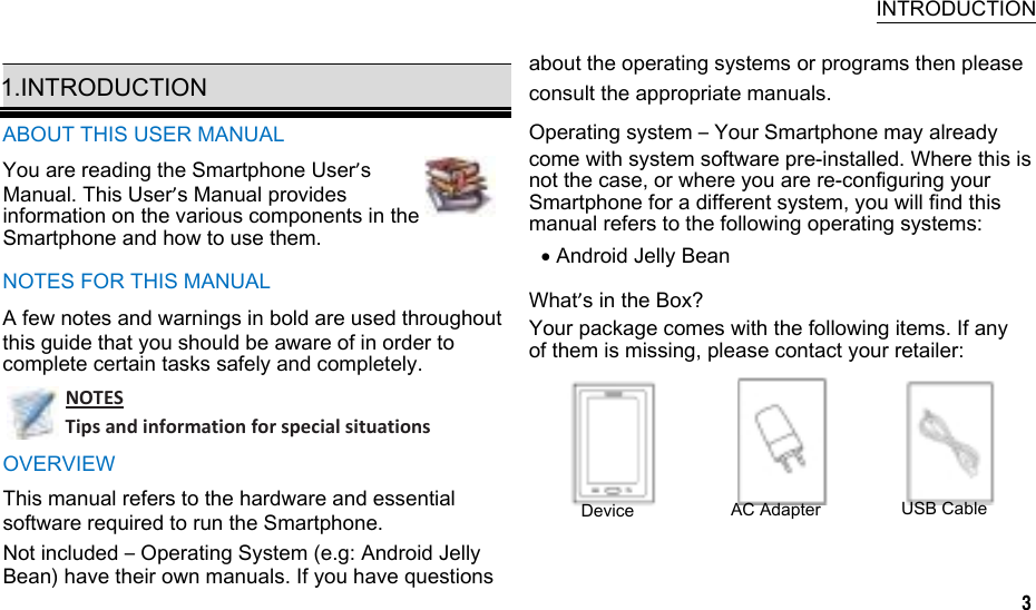    INTRODUCTION  1.INTRODUCTION ABOUT THIS USER MANUAL You are reading the Smartphone User’s Manual. This User’s Manual provides information on the various components in the Smartphone and how to use them. NOTES FOR THIS MANUAL A few notes and warnings in bold are used throughout this guide that you should be aware of in order to complete certain tasks safely and completely. NOTESTipsandinformationforspecialsituationsOVERVIEW about the operating systems or programs then please consult the appropriate manuals. Operating system – Your Smartphone may already come with system software pre-installed. Where this is not the case, or where you are re-configuring your Smartphone for a different system, you will find this manual refers to the following operating systems:  Android Jelly Bean What’s in the Box? Your package comes with the following items. If any of them is missing, please contact your retailer: This manual refers to the hardware and essential software required to run the Smartphone.  Device  AC Adapter  USB Cable Not included – Operating System (e.g: Android Jelly Bean) have their own manuals. If you have questions 3