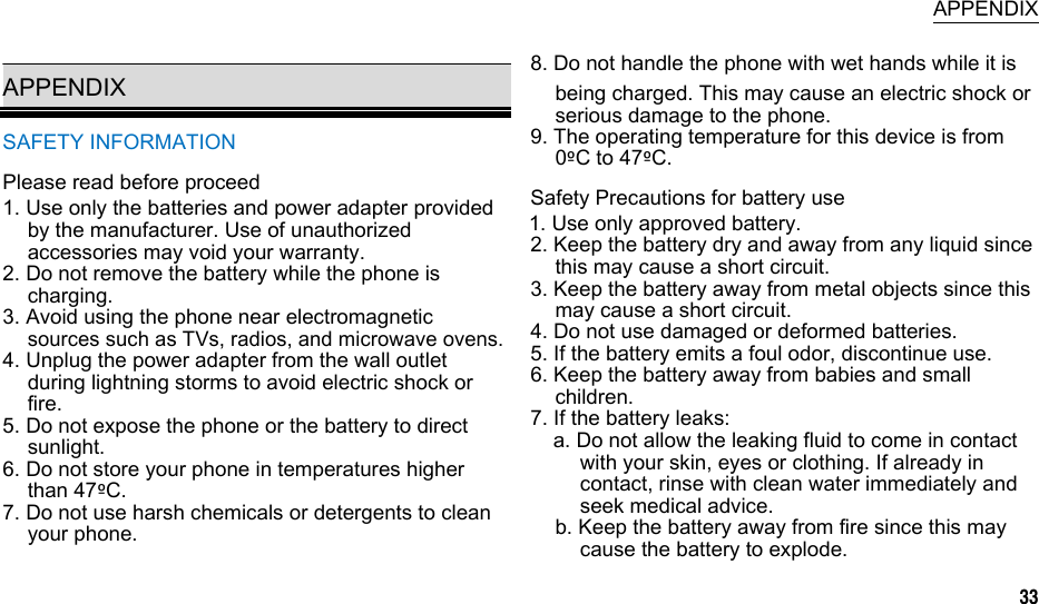  APPENDIX  APPENDIX SAFETY INFORMATION Please read before proceed 1. Use only the batteries and power adapter provided by the manufacturer. Use of unauthorized accessories may void your warranty. 2. Do not remove the battery while the phone is charging. 3. Avoid using the phone near electromagnetic sources such as TVs, radios, and microwave ovens. 4. Unplug the power adapter from the wall outlet during lightning storms to avoid electric shock or fire. 5. Do not expose the phone or the battery to direct sunlight. 6. Do not store your phone in temperatures higher than 47ºC. 7. Do not use harsh chemicals or detergents to clean your phone. 8. Do not handle the phone with wet hands while it is being charged. This may cause an electric shock or serious damage to the phone. 9. The operating temperature for this device is from 0ºC to 47ºC. Safety Precautions for battery use 1. Use only approved battery. 2. Keep the battery dry and away from any liquid since this may cause a short circuit. 3. Keep the battery away from metal objects since this may cause a short circuit. 4. Do not use damaged or deformed batteries. 5. If the battery emits a foul odor, discontinue use. 6. Keep the battery away from babies and small children. 7. If the battery leaks: a. Do not allow the leaking fluid to come in contact with your skin, eyes or clothing. If already in contact, rinse with clean water immediately and seek medical advice. b. Keep the battery away from fire since this may cause the battery to explode. 33