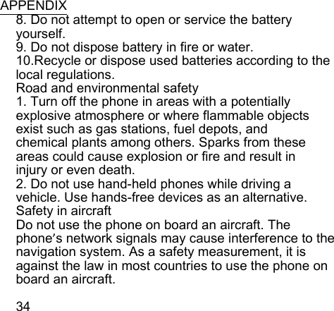  APPENDIX 8. Do not attempt to open or service the battery yourself. 9. Do not dispose battery in fire or water. 10.Recycle or dispose used batteries according to the local regulations. Road and environmental safety 1. Turn off the phone in areas with a potentially explosive atmosphere or where flammable objects exist such as gas stations, fuel depots, and chemical plants among others. Sparks from these areas could cause explosion or fire and result in injury or even death. 2. Do not use hand-held phones while driving a vehicle. Use hands-free devices as an alternative. Safety in aircraft Do not use the phone on board an aircraft. The phone’s network signals may cause interference to the navigation system. As a safety measurement, it is against the law in most countries to use the phone on board an aircraft.  34 