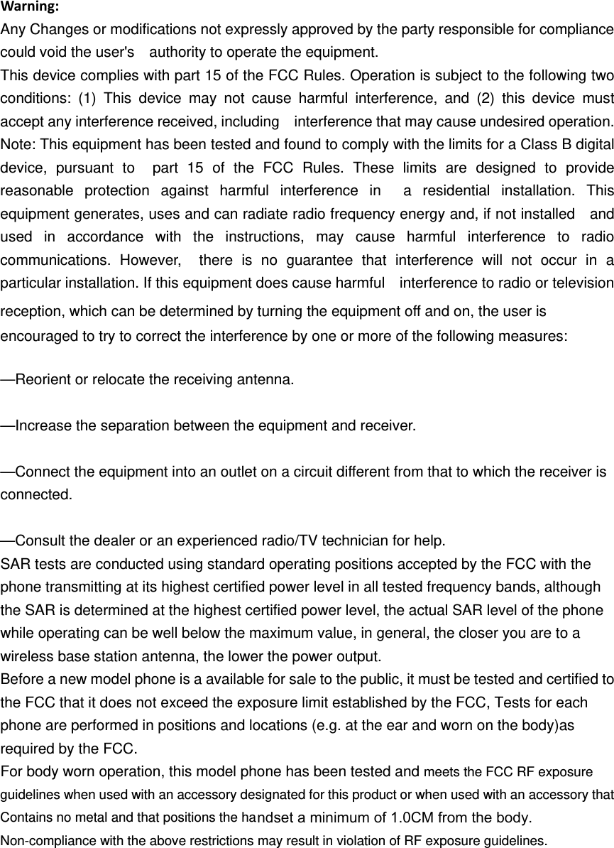 Warning:Any Changes or modifications not expressly approved by the party responsible for compliance could void the user&apos;s    authority to operate the equipment. This device complies with part 15 of the FCC Rules. Operation is subject to the following two conditions: (1) This device may not cause harmful interference, and (2) this device must accept any interference received, including    interference that may cause undesired operation. Note: This equipment has been tested and found to comply with the limits for a Class B digital device, pursuant to  part 15 of the FCC Rules. These limits are designed to provide reasonable protection against harmful interference in  a residential installation. This equipment generates, uses and can radiate radio frequency energy and, if not installed    and used in accordance with the instructions, may cause harmful interference to radio communications. However,  there is no guarantee that interference will not occur in a particular installation. If this equipment does cause harmful    interference to radio or television reception, which can be determined by turning the equipment off and on, the user is   encouraged to try to correct the interference by one or more of the following measures:     —Reorient or relocate the receiving antenna.     —Increase the separation between the equipment and receiver.     —Connect the equipment into an outlet on a circuit different from that to which the receiver is connected.   —Consult the dealer or an experienced radio/TV technician for help.     SAR tests are conducted using standard operating positions accepted by the FCC with the phone transmitting at its highest certified power level in all tested frequency bands, although the SAR is determined at the highest certified power level, the actual SAR level of the phone while operating can be well below the maximum value, in general, the closer you are to a wireless base station antenna, the lower the power output. Before a new model phone is a available for sale to the public, it must be tested and certified to the FCC that it does not exceed the exposure limit established by the FCC, Tests for each phone are performed in positions and locations (e.g. at the ear and worn on the body)as required by the FCC. For body worn operation, this model phone has been tested and meets the FCC RF exposure guidelines when used with an accessory designated for this product or when used with an accessory that Contains no metal and that positions the haNon-compliance with the above restrictions may result in violation of RF exposure guidelines.ndset a minimum of 1.0CM from the body.