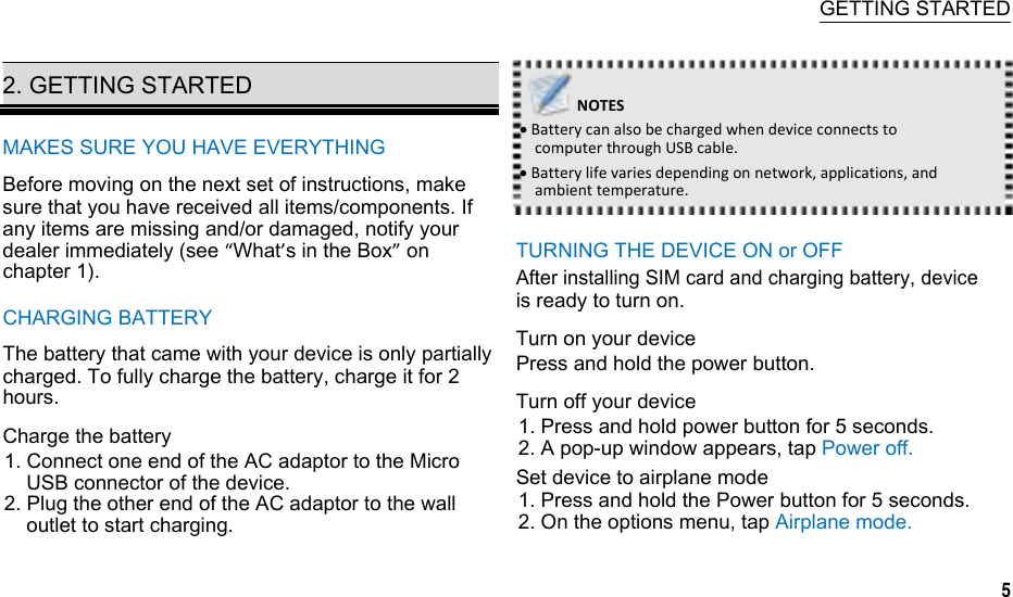  GETTING STARTED  2. GETTING STARTED    NOTESMAKES SURE YOU HAVE EVERYTHING Before moving on the next set of instructions, make sure that you have received all items/components. If any items are missing and/or damaged, notify your dealer immediately (see “What’s in the Box” on chapter 1). CHARGING BATTERY The battery that came with your device is only partially charged. To fully charge the battery, charge it for 2 hours. Charge the battery 1. Connect one end of the AC adaptor to the Micro USB connector of the device. 2. Plug the other end of the AC adaptor to the wall outlet to start charging. BatterycanalsobechargedwhendeviceconnectstocomputerthroughUSBcable.Batterylifevariesdependingonnetwork,applications,andambienttemperature. TURNING THE DEVICE ON or OFF After installing SIM card and charging battery, device is ready to turn on. Turn on your device Press and hold the power button. Turn off your device 1. Press and hold power button for 5 seconds. 2. A pop-up window appears, tap Power off. Set device to airplane mode 1. Press and hold the Power button for 5 seconds. 2. On the options menu, tap Airplane mode.              5