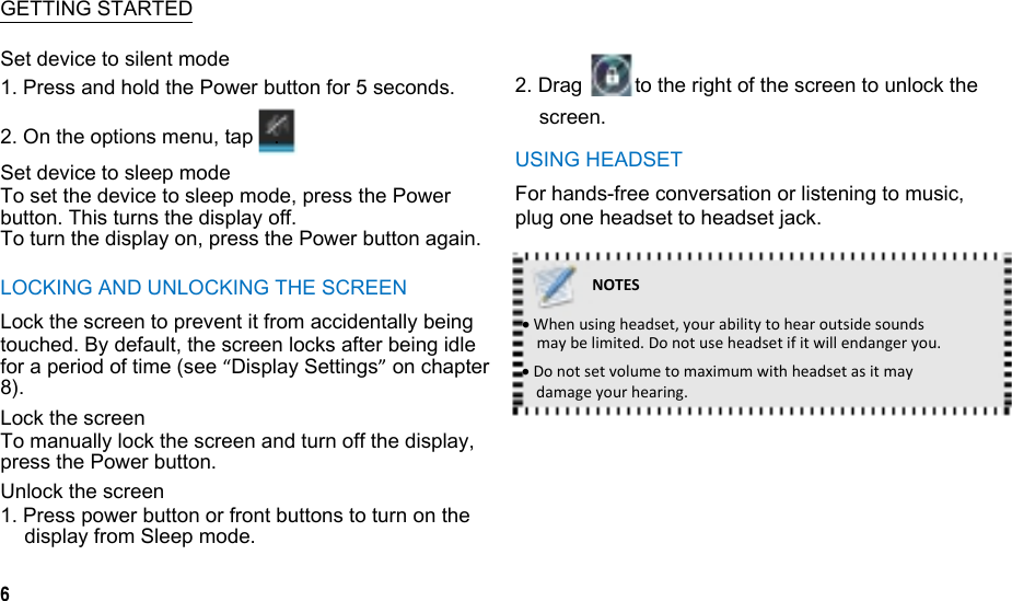   GETTING STARTED Set device to silent mode 1. Press and hold the Power button for 5 seconds.  2. Drag  to the right of the screen to unlock the 2. On the options menu, tap    . Set device to sleep mode To set the device to sleep mode, press the Power button. This turns the display off. To turn the display on, press the Power button again. LOCKING AND UNLOCKING THE SCREEN Lock the screen to prevent it from accidentally being touched. By default, the screen locks after being idle for a period of time (see “Display Settings” on chapter 8). Lock the screen To manually lock the screen and turn off the display, press the Power button. Unlock the screen 1. Press power button or front buttons to turn on the display from Sleep mode.  6 screen. USING HEADSET For hands-free conversation or listening to music, plug one headset to headset jack.  NOTESWhenusingheadset,yourabilitytohearoutsidesoundsmaybelimited.Donotuseheadsetifitwillendangeryou.Donotsetvolumetomaximumwithheadsetasitmaydamageyourhearing.