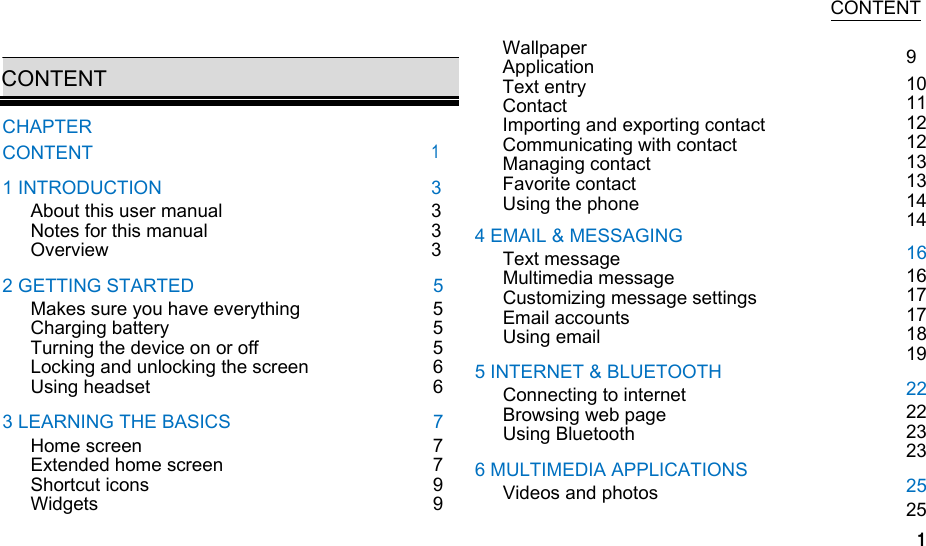  CONTENT  CONTENT CHAPTER CONTENT 1 INTRODUCTION About this user manual Notes for this manual Overview 2 GETTING STARTED Makes sure you have everything Charging battery Turning the device on or off Locking and unlocking the screen Using headset 3 LEARNING THE BASICS Home screen Extended home screen Shortcut icons Widgets    1 3 3 3 3 5 5 5 5 6 6 7 7 7 9 9  Wallpaper Application Text entry Contact Importing and exporting contact Communicating with contact Managing contact Favorite contact Using the phone 4 EMAIL &amp; MESSAGING Text message Multimedia message Customizing message settings Email accounts Using email 5 INTERNET &amp; BLUETOOTH Connecting to internet Browsing web page Using Bluetooth 6 MULTIMEDIA APPLICATIONS Videos and photos 9 10 11 12 12 13 13 14 14 16 16 17 17 18 19 22 22 23 23 25 25 1