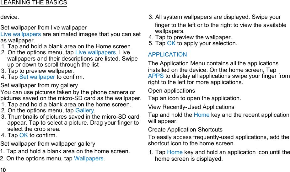  LEARNING THE BASICSdevice. Set wallpaper from live wallpaper Live wallpapers are animated images that you can set as wallpaper. 1. Tap and hold a blank area on the Home screen. 2. On the options menu, tap Live wallpapers. Live wallpapers and their descriptions are listed. Swipe up or down to scroll through the list 3. Tap to preview wallpaper. 4. Tap Set wallpaper to confirm. Set wallpaper from my gallery You can use pictures taken by the phone camera or pictures saved on the micro-SD card as the wallpaper. 1. Tap and hold a blank area on the home screen. 2. On the options menu, tap Gallery. 3. Thumbnails of pictures saved in the micro-SD card appear. Tap to select a picture. Drag your finger to select the crop area. 4. Tap OK to confirm. Set wallpaper from wallpaper gallery 1. Tap and hold a blank area on the home screen. 2. On the options menu, tap Wallpapers. 10 3. All system wallpapers are displayed. Swipe your finger to the left or to the right to view the available wallpapers. 4. Tap to preview the wallpaper. 5. Tap OK to apply your selection. APPLICATION The Application Menu contains all the applications installed on the device. On the home screen, Tap APPS to display all applications swipe your finger from right to the left for more applications. Open applications Tap an icon to open the application. View Recently-Used Applications Tap and hold the Home key and the recent application will appear. Create Application Shortcuts To easily access frequently-used applications, add the shortcut icon to the home screen. 1. Tap Home key and hold an application icon until the home screen is displayed.