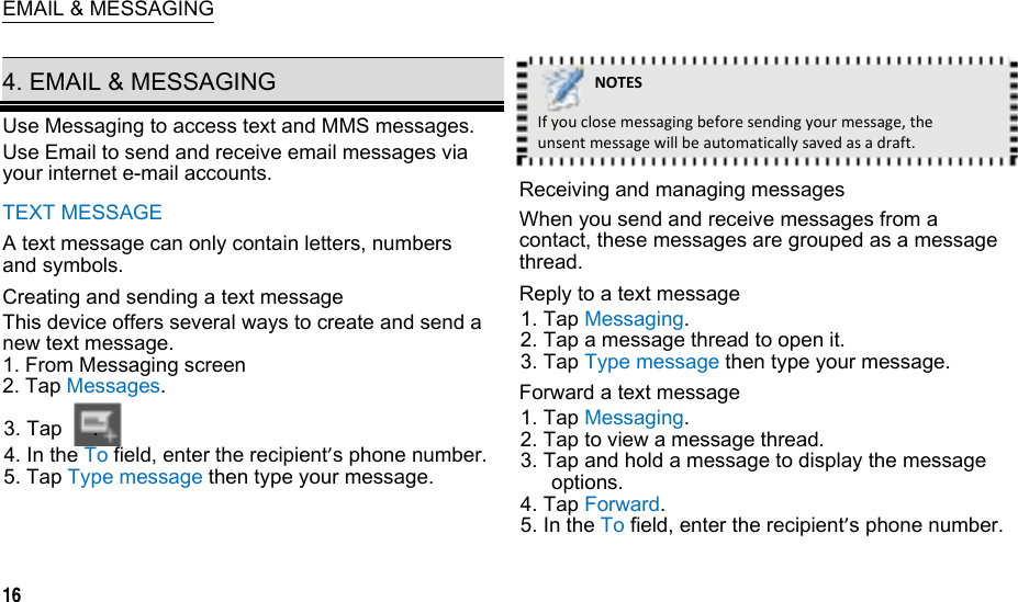   EMAIL &amp; MESSAGING  4. EMAIL &amp; MESSAGING Use Messaging to access text and MMS messages. Use Email to send and receive email messages via your internet e-mail accounts. TEXT MESSAGE A text message can only contain letters, numbers and symbols. Creating and sending a text message This device offers several ways to create and send a new text message. 1. From Messaging screen 2. Tap Messages. 3. Tap   . 4. In the To field, enter the recipient’s phone number. 5. Tap Type message then type your message.   16  NOTESIfyouclosemessagingbeforesendingyourmessage,theunsentmessagewillbeautomaticallysavedasadraft.Receiving and managing messages When you send and receive messages from a contact, these messages are grouped as a message thread. Reply to a text message 1. Tap Messaging. 2. Tap a message thread to open it. 3. Tap Type message then type your message. Forward a text message 1. Tap Messaging. 2. Tap to view a message thread. 3. Tap and hold a message to display the message options. 4. Tap Forward. 5. In the To field, enter the recipient’s phone number.