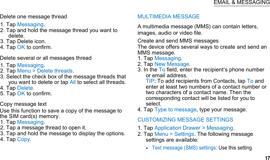  EMAIL &amp; MESSAGING Delete one message thread 1. Tap Messaging. 2. Tap and hold the message thread you want to delete. 3. Tap Delete icon. 4. Tap OK to confirm. Delete several or all messages thread 1. Tap Messaging. 2. Tap Menu &gt; Delete threads. 3. Select the check box of the message threads that you want to delete or tap All to select all threads. 4. Tap Delete. 5. Tap OK to confirm. Copy message text Use this function to save a copy of the message to the SIM card(s) memory. 1. Tap Messaging. 2. Tap a message thread to open it. 3. Tap and hold the message to display the options. 4. Tap Copy. MULTIMEDIA MESSAGE A multimedia message (MMS) can contain letters, images, audio or video file. Create and send MMS messages The device offers several ways to create and send an MMS message. 1. Tap Messaging. 2. Tap New Message. 3. In the To field, enter the recipient’s phone number or email address. TIP: To add recipients from Contacts, tap To and enter at least two numbers of a contact number or two characters of a contact name. Then the corresponding contact will be listed for you to select. 4. Tap Type to message, type your message. CUSTOMIZING MESSAGE SETTINGS 1. Tap Application Drawer &gt; Messaging. 2. Tap Menu &gt; Settings. The following message settings are available: Text message (SMS) settings: Use this setting  17