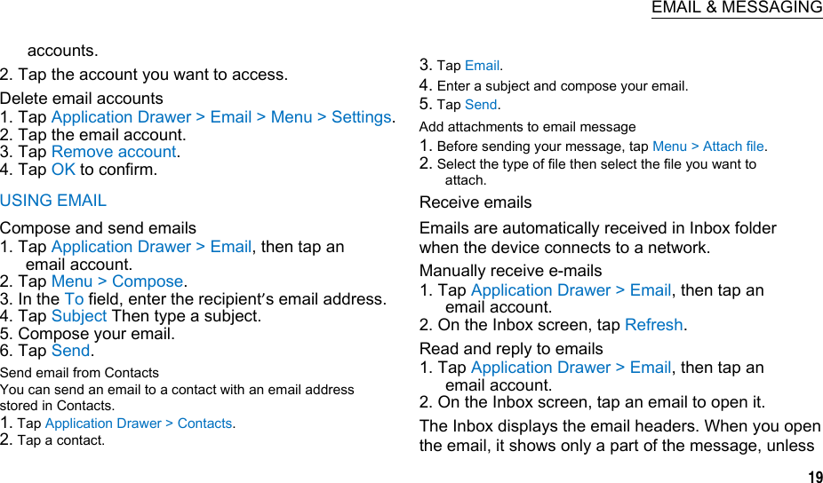  EMAIL &amp; MESSAGING accounts. 2. Tap the account you want to access. Delete email accounts 1. Tap Application Drawer &gt; Email &gt; Menu &gt; Settings. 2. Tap the email account. 3. Tap Remove account. 4. Tap OK to confirm. USING EMAIL Compose and send emails 1. Tap Application Drawer &gt; Email, then tap an email account. 2. Tap Menu &gt; Compose. 3. In the To field, enter the recipient’s email address. 4. Tap Subject Then type a subject. 5. Compose your email. 6. Tap Send. Send email from Contacts You can send an email to a contact with an email address stored in Contacts. 1. Tap Application Drawer &gt; Contacts. 2. Tap a contact.  3. Tap Email. 4. Enter a subject and compose your email. 5. Tap Send. Add attachments to email message 1. Before sending your message, tap Menu &gt; Attach file. 2. Select the type of file then select the file you want to attach. Receive emails Emails are automatically received in Inbox folder when the device connects to a network. Manually receive e-mails 1. Tap Application Drawer &gt; Email, then tap an email account. 2. On the Inbox screen, tap Refresh. Read and reply to emails 1. Tap Application Drawer &gt; Email, then tap an email account. 2. On the Inbox screen, tap an email to open it. The Inbox displays the email headers. When you open the email, it shows only a part of the message, unless 19