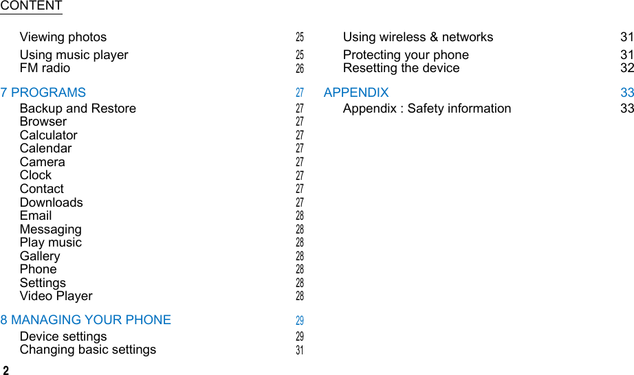  CONTENT Viewing photos Using music player FM radio 7 PROGRAMS Backup and Restore Browser Calculator Calendar Camera Clock Contact Downloads Email Messaging Play music Gallery Phone Settings Video Player 8 MANAGING YOUR PHONE Device settings Changing basic settings 25 25 26 27 27 27 27 27 27 27 27 27 28 28 28 28 28 28 28 29 29 31 Using wireless &amp; networks Protecting your phone Resetting the device APPENDIX Appendix : Safety information 31 31 32 33 33 2
