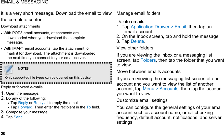  EMAIL &amp; MESSAGING it is a very short message. Download the email to view the complete content. Download attachments  With POP3 email accounts, attachments are downloaded when you download the complete message.  With IMAP4 email accounts, tap the attachment to mark it for download. The attachment is downloaded the next time you connect to your email server. NOTESOnlysupportedfiletypescanbeopenedonthisdevice.Reply or forward e-mails 1. Open the message. 2. Do any of the following:  Tap Reply or Reply all to reply the email.  Tap Forward. Then enter the recipient in the To field. 3. Compose your message. 4. Tap Send.  20 Manage email folders Delete emails 1. Tap Application Drawer &gt; Email, then tap an email account. 2. On the Inbox screen, tap and hold the message. 3. Tap Delete. View other folders If you are viewing the Inbox or a messaging list screen, tap Folders, then tap the folder that you want to view. Move between emails accounts If you are viewing the messaging list screen of one account and you want to view the list of another account, tap Menu &gt; Accounts, then tap the account you want to view. Customize email settings You can configure the general settings of your email account such as account name, email checking frequency, default account, notifications, and server settings.