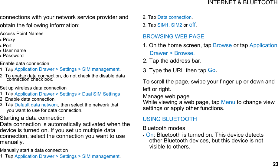 BROWSING WEB PAGEDrawer &gt; Browse.2. Tap the address bar.3. Type the URL then tap Go. 2. To enable data connection, do not check the disable dataTo scroll the page, swipe your finger up or down and left or right. Manage web pageWhile viewing a web page, tap Menu to change viewsettings or apply other functions.  INTERNET &amp; BLUETOOTH connections with your network service provider and obtain the following information: 2. Tap Data connection. 3. Tap SIM1, SIM2 or off. Access Point Names  Proxy  Port      1. On the home screen, tap Browse or tap Application  User name  Password Enable data connection 1. Tap Application Drawer &gt; Settings &gt; SIM management. connection check box. Set up wireless data connection 1. Tap Application Drawer &gt; Settings &gt; Dual SIM Settings 2. Enable data connection. 3. Tap Default data network, then select the network that you want to use for data connection. Starting a data connection Data connection is automatically activated when the device is turned on. If you set up multiple data connection, select the connection you want to use manually. Manually start a data connection 1. Tap Application Drawer &gt; Settings &gt; SIM management. USING BLUETOOTH Bluetooth modes  On: Bluetooth is turned on. This device detects other Bluetooth devices, but this device is not visible to others.      23