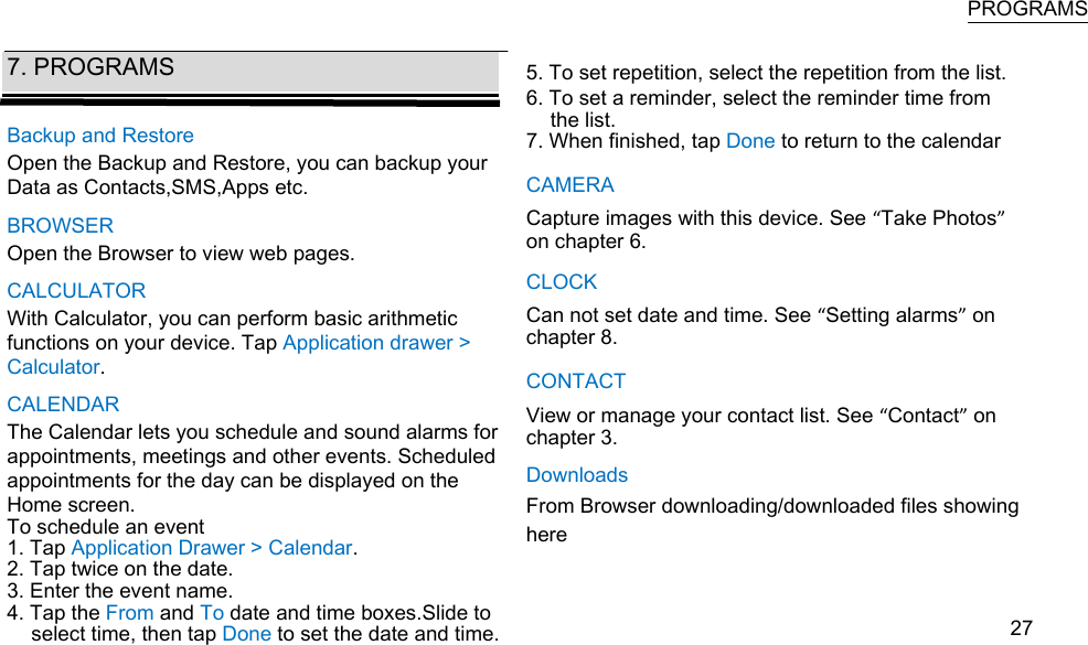   PROGRAMS  7. PROGRAMS  Backup and Restore Open the Backup and Restore, you can backup your Data as Contacts,SMS,Apps etc. BROWSER Open the Browser to view web pages. CALCULATOR With Calculator, you can perform basic arithmetic functions on your device. Tap Application drawer &gt; Calculator. CALENDAR The Calendar lets you schedule and sound alarms for appointments, meetings and other events. Scheduled appointments for the day can be displayed on the Home screen. To schedule an event 1. Tap Application Drawer &gt; Calendar. 2. Tap twice on the date. 3. Enter the event name. 4. Tap the From and To date and time boxes.Slide to select time, then tap Done to set the date and time.   5. To set repetition, select the repetition from the list.  6. To set a reminder, select the reminder time from the list. 7. When finished, tap Done to return to the calendar CAMERA Capture images with this device. See “Take Photos” on chapter 6. CLOCK Can not set date and time. See “Setting alarms” on chapter 8. CONTACT View or manage your contact list. See “Contact” on chapter 3. Downloads From Browser downloading/downloaded files showing here    27