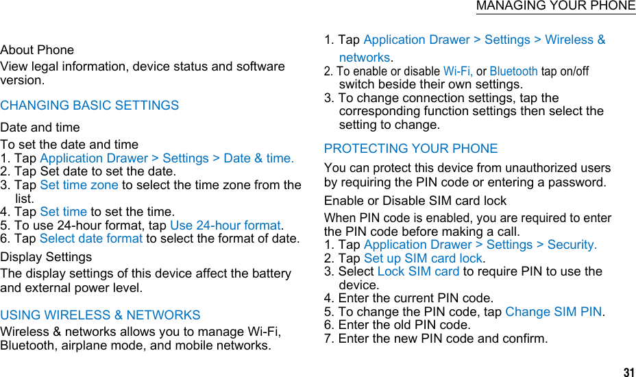  MANAGING YOUR PHONE  About Phone View legal information, device status and software version. CHANGING BASIC SETTINGS Date and time To set the date and time 1. Tap Application Drawer &gt; Settings &gt; Date &amp; time. 2. Tap Set date to set the date. 3. Tap Set time zone to select the time zone from the list. 4. Tap Set time to set the time. 5. To use 24-hour format, tap Use 24-hour format. 6. Tap Select date format to select the format of date. Display Settings The display settings of this device affect the battery and external power level. USING WIRELESS &amp; NETWORKS Wireless &amp; networks allows you to manage Wi-Fi, Bluetooth, airplane mode, and mobile networks. 1. Tap Application Drawer &gt; Settings &gt; Wireless &amp; networks. 2. To enable or disable Wi-Fi, or Bluetooth tap on/off switch beside their own settings. 3. To change connection settings, tap the corresponding function settings then select the setting to change. PROTECTING YOUR PHONE You can protect this device from unauthorized users by requiring the PIN code or entering a password. Enable or Disable SIM card lock When PIN code is enabled, you are required to enter the PIN code before making a call. 1. Tap Application Drawer &gt; Settings &gt; Security. 2. Tap Set up SIM card lock. 3. Select Lock SIM card to require PIN to use the device. 4. Enter the current PIN code. 5. To change the PIN code, tap Change SIM PIN. 6. Enter the old PIN code. 7. Enter the new PIN code and confirm.                 31