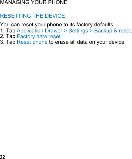  MANAGING YOUR PHONE RESETTING THE DEVICE You can reset your phone to its factory defaults. 1. Tap Application Drawer &gt; Settings &gt; Backup &amp; reset. 2. Tap Factory data reset. 3. Tap Reset phone to erase all data on your device.             32