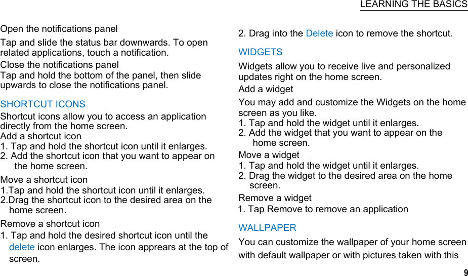   LEARNING THE BASICS Open the notifications panel Tap and slide the status bar downwards. To open related applications, touch a notification. Close the notifications panel Tap and hold the bottom of the panel, then slide upwards to close the notifications panel. SHORTCUT ICONS Shortcut icons allow you to access an application directly from the home screen. Add a shortcut icon 1. Tap and hold the shortcut icon until it enlarges. 2. Add the shortcut icon that you want to appear on the home screen. Move a shortcut icon 1.Tap and hold the shortcut icon until it enlarges. 2.Drag the shortcut icon to the desired area on the home screen. Remove a shortcut icon 1. Tap and hold the desired shortcut icon until the delete icon enlarges. The icon apprears at the top of screen.  2. Drag into the Delete icon to remove the shortcut. WIDGETS Widgets allow you to receive live and personalized updates right on the home screen. Add a widget You may add and customize the Widgets on the home screen as you like. 1. Tap and hold the widget until it enlarges. 2. Add the widget that you want to appear on the home screen. Move a widget 1. Tap and hold the widget until it enlarges. 2. Drag the widget to the desired area on the home screen. Remove a widget 1. Tap Remove to remove an application WALLPAPER You can customize the wallpaper of your home screen with default wallpaper or with pictures taken with this 9