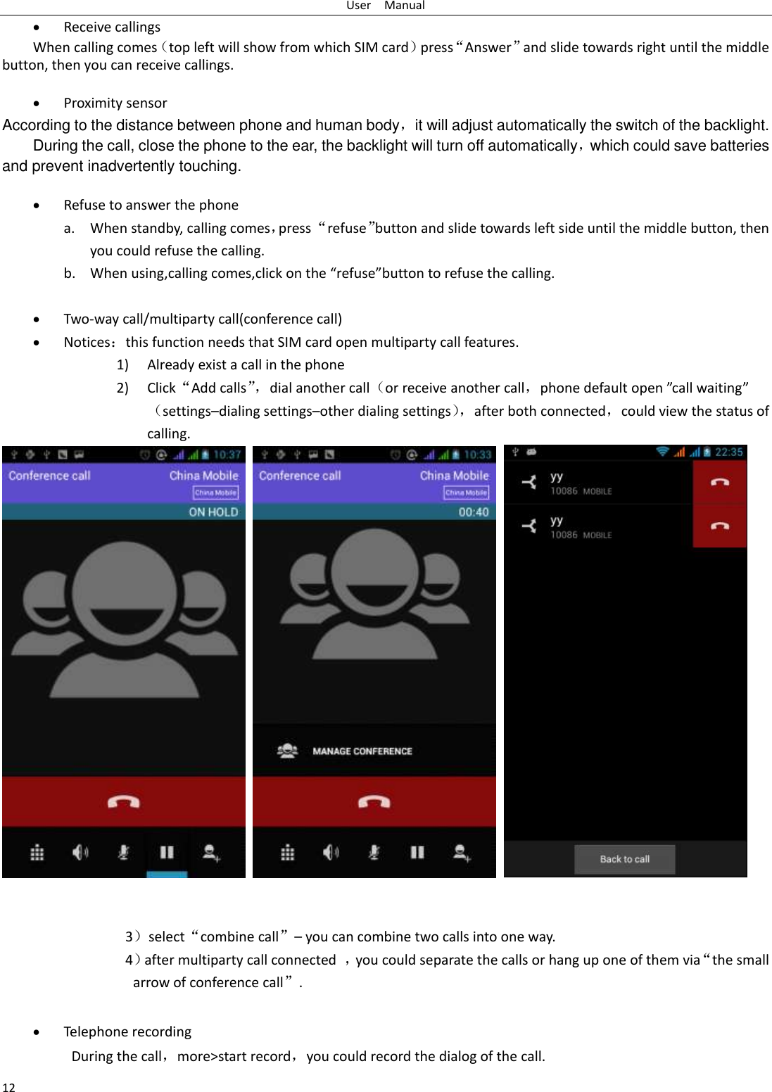 User    Manual 12  Receive callings When calling comes（top left will show from which SIM card）press“Answer”and slide towards right until the middle button, then you can receive callings.   Proximity sensor According to the distance between phone and human body，it will adjust automatically the switch of the backlight. During the call, close the phone to the ear, the backlight will turn off automatically，which could save batteries and prevent inadvertently touching.   Refuse to answer the phone a. When standby, calling comes，press “refuse”button and slide towards left side until the middle button, then you could refuse the calling. b. When using,calling comes,click on the “refuse”button to refuse the calling.   Two-way call/multiparty call(conference call)  Notices：this function needs that SIM card open multiparty call features. 1) Already exist a call in the phone 2) Click“Add calls”， dial another call（or receive another call，phone default open ”call waiting”（settings–dialing settings–other dialing settings）， after both connected，could view the status of calling.        3）select“combine call”– you can combine two calls into one way. 4）after multiparty call connected  ，you could separate the calls or hang up one of them via“the small arrow of conference call”.     Telephone recording During the call，more&gt;start record，you could record the dialog of the call. 