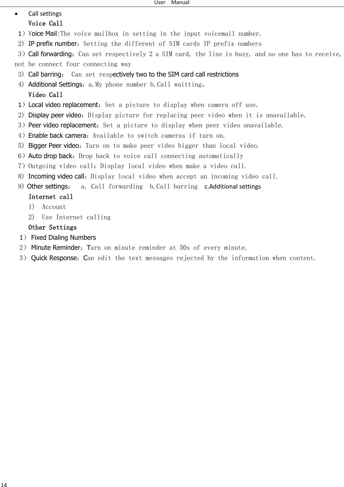 User    Manual 14  Call settings Voice Call        1）Voice Mail:The voice mailbox in setting in the input voicemail number.  2) IP prefix number：Setting the different of SIM cards IP prefix numbers  3）Call forwarding：Can set respectively 2 a SIM card, the line is busy, and no one has to receive, not be connect four connecting way 3) Call barring： Can set respectively two to the SIM card call restrictions 4) Additional Settings：a.My phone number b.Call waitting。 Video Call 1）Local video replacement：Set a picture to display when camera off use. 2) Display peer video：Display picture for replacing peer video when it is unavailable. 3）Peer video replacement：Set a picture to display when peer video unavailable. 4）Enable back camera：Available to switch cameras if turn on. 5) Bigger Peer video：Turn on to make peer video bigger than local video. 6）Auto drop back：Drop back to voice call connecting automatically 7）Outgoing video call：Display local video when make a video call. 8) Incoming video call：Display local video when accept an incoming video call. 9) Other settings：  a. Call forwarding  b.Call barring   c.Additional settings Internet call  1) Account 2) Use Internet calling Other Settings    1） Fixed Dialing Numbers 2） Minute Reminder：Turn on minute reminder at 50s of every minute. 3） Quick Response：Can edit the text messages rejected by the information when content.                   