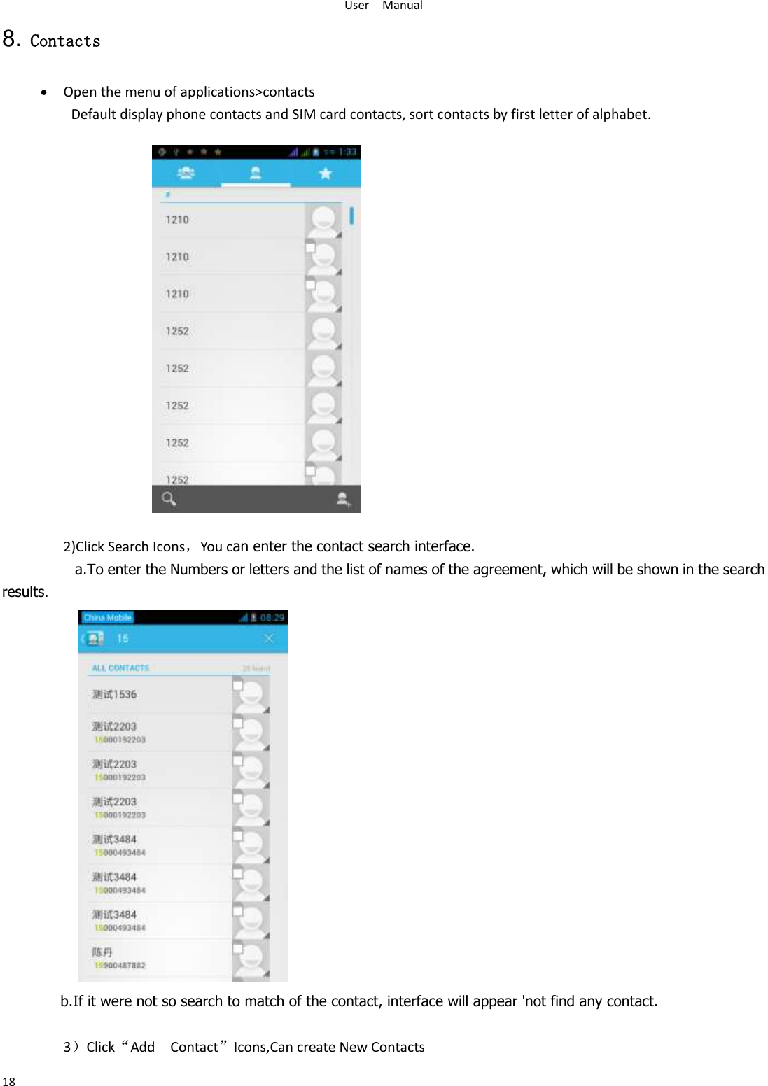 User    Manual 18 8. Contacts  Open the menu of applications&gt;contacts Default display phone contacts and SIM card contacts, sort contacts by first letter of alphabet.                   2)Click Search Icons，You can enter the contact search interface.   a.To enter the Numbers or letters and the list of names of the agreement, which will be shown in the search results.  b.If it were not so search to match of the contact, interface will appear &apos;not find any contact.  3）Click“Add    Contact”Icons,Can create New Contacts   