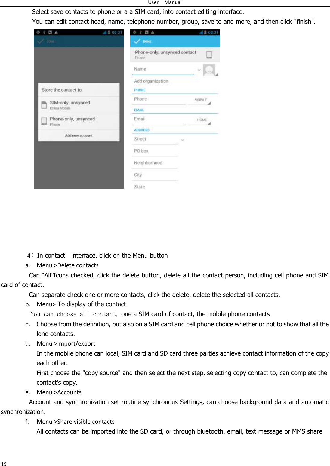 User    Manual 19 Select save contacts to phone or a a SIM card, into contact editing interface. You can edit contact head, name, telephone number, group, save to and more, and then click &quot;finish&quot;.            4）In contact    interface, click on the Menu button    a. Menu &gt;Delete contacts Can “All”Icons checked, click the delete button, delete all the contact person, including cell phone and SIM card of contact.   Can separate check one or more contacts, click the delete, delete the selected all contacts.   b. Menu&gt; To display of the contact   You can choose all contact, one a SIM card of contact, the mobile phone contacts c. Choose from the definition, but also on a SIM card and cell phone choice whether or not to show that all the lone contacts.   d. Menu &gt;Import/export    In the mobile phone can local, SIM card and SD card three parties achieve contact information of the copy each other.   First choose the &quot;copy source&quot; and then select the next step, selecting copy contact to, can complete the contact&apos;s copy.  e. Menu &gt;Accounts Account and synchronization set routine synchronous Settings, can choose background data and automatic synchronization. f. Menu &gt;Share visible contacts All contacts can be imported into the SD card, or through bluetooth, email, text message or MMS share    