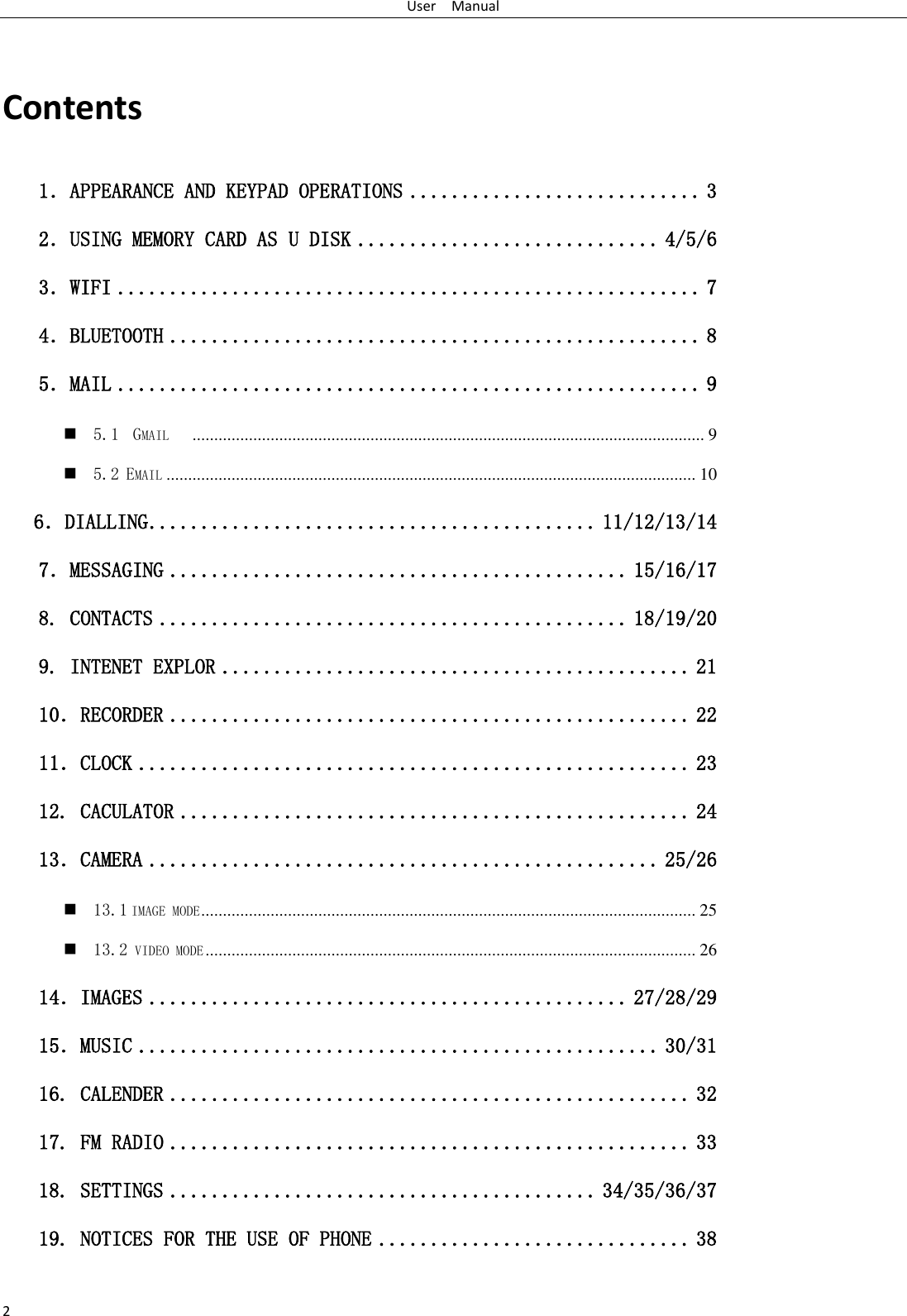 User    Manual 2  Contents 1．APPEARANCE AND KEYPAD OPERATIONS ............................ 3 2．USING MEMORY CARD AS U DISK ............................. 4/5/6 3．WIFI ........................................................ 7 4．BLUETOOTH ................................................... 8 5．MAIL ........................................................ 9  5.1  GMAIL    ...................................................................................................................... 9  5.2 EMAIL .......................................................................................................................... 10    6．DIALLING ........................................... 11/12/13/14 7．MESSAGING ............................................ 15/16/17 8. CONTACTS ............................................. 18/19/20 9. INTENET EXPLOR ............................................. 21 10．RECORDER .................................................. 22 11．CLOCK ..................................................... 23 12. CACULATOR ................................................. 24 13．CAMERA ................................................. 25/26  13.1 IMAGE MODE .................................................................................................................. 25  13.2 VIDEO MODE ................................................................................................................. 26 14．IMAGES .............................................. 27/28/29 15．MUSIC .................................................. 30/31 16. CALENDER .................................................. 32 17. FM RADIO .................................................. 33 18. SETTINGS ......................................... 34/35/36/37 19. NOTICES FOR THE USE OF PHONE .............................. 38  