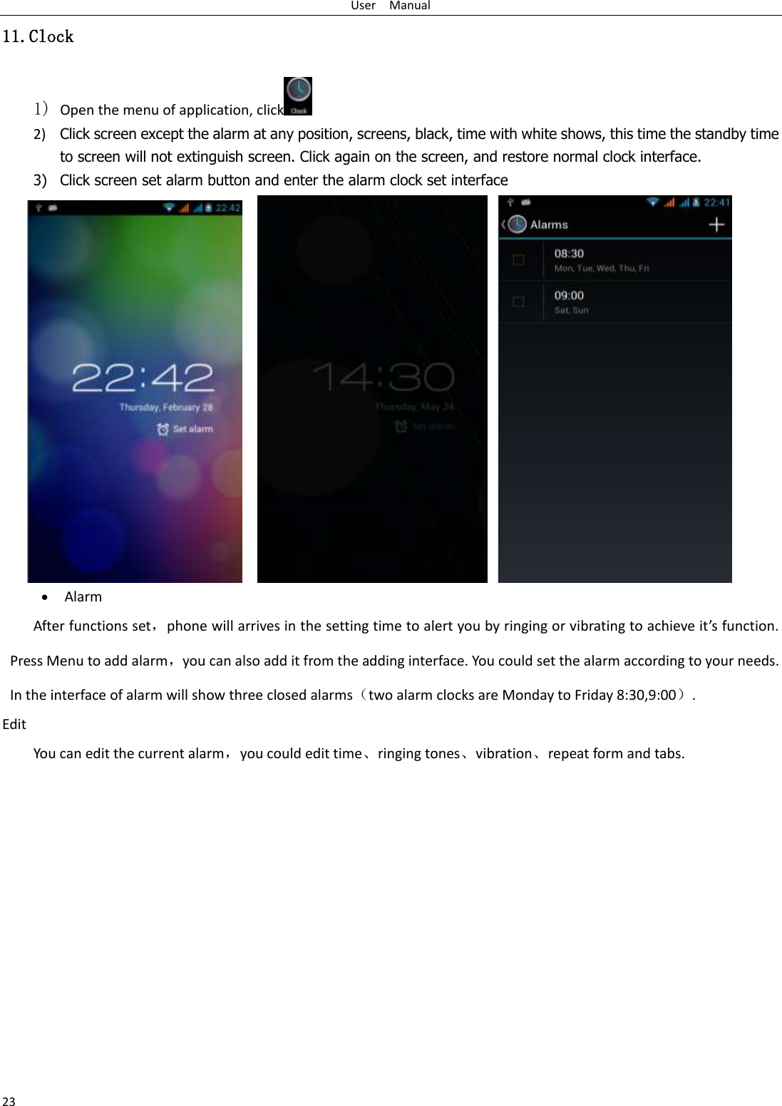 User    Manual 23 11.Clock 1) Open the menu of application, click  2) Click screen except the alarm at any position, screens, black, time with white shows, this time the standby time to screen will not extinguish screen. Click again on the screen, and restore normal clock interface. 3) Click screen set alarm button and enter the alarm clock set interface                   Alarm After functions set，phone will arrives in the setting time to alert you by ringing or vibrating to achieve it’s function. Press Menu to add alarm，you can also add it from the adding interface. You could set the alarm according to your needs. In the interface of alarm will show three closed alarms（two alarm clocks are Monday to Friday 8:30,9:00）. Edit You can edit the current alarm，you could edit time、ringing tones、vibration、repeat form and tabs.           