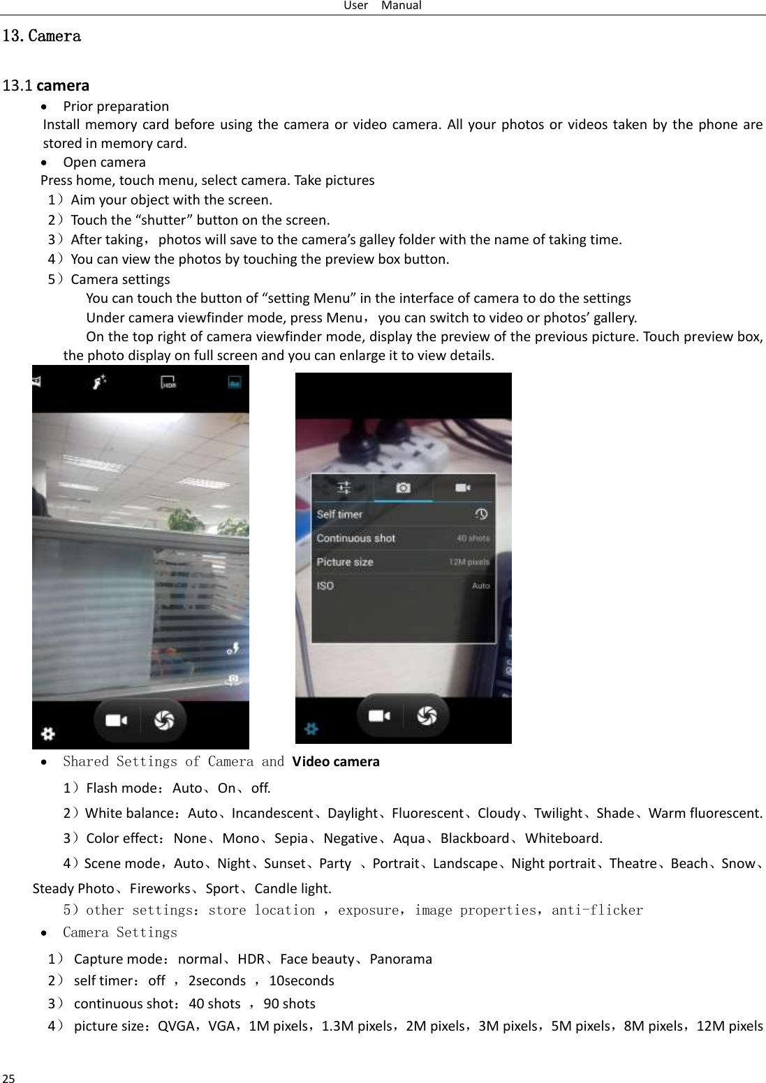 User    Manual 25 13.Camera  13.1 camera  Prior preparation Install memory card before using the  camera or video camera. All your photos or videos taken by the phone are stored in memory card.  Open camera Press home, touch menu, select camera. Take pictures 1）Aim your object with the screen. 2）Touch the “shutter” button on the screen. 3）After taking，photos will save to the camera’s galley folder with the name of taking time. 4）You can view the photos by touching the preview box button. 5）Camera settings               You can touch the button of “setting Menu” in the interface of camera to do the settings Under camera viewfinder mode, press Menu，you can switch to video or photos’ gallery. On the top right of camera viewfinder mode, display the preview of the previous picture. Touch preview box, the photo display on full screen and you can enlarge it to view details.     Shared Settings of Camera and Video camera   1）Flash mode：Auto、On、off.   2）White balance：Auto、Incandescent、Daylight、Fluorescent、Cloudy、Twilight、Shade、Warm fluorescent. 3）Color effect：None、Mono、Sepia、Negative、Aqua、Blackboard、Whiteboard. 4）Scene mode，Auto、Night、Sunset、Party  、Portrait、Landscape、Night portrait、Theatre、Beach、Snow、Steady Photo、Fireworks、Sport、Candle light.    5）other settings：store location ，exposure，image properties，anti-flicker  Camera Settings 1） Capture mode：normal、HDR、Face beauty、Panorama 2） self timer：off  ，2seconds  ，10seconds 3） continuous shot：40 shots  ，90 shots 4） picture size：QVGA，VGA，1M pixels，1.3M pixels，2M pixels，3M pixels，5M pixels，8M pixels，12M pixels 