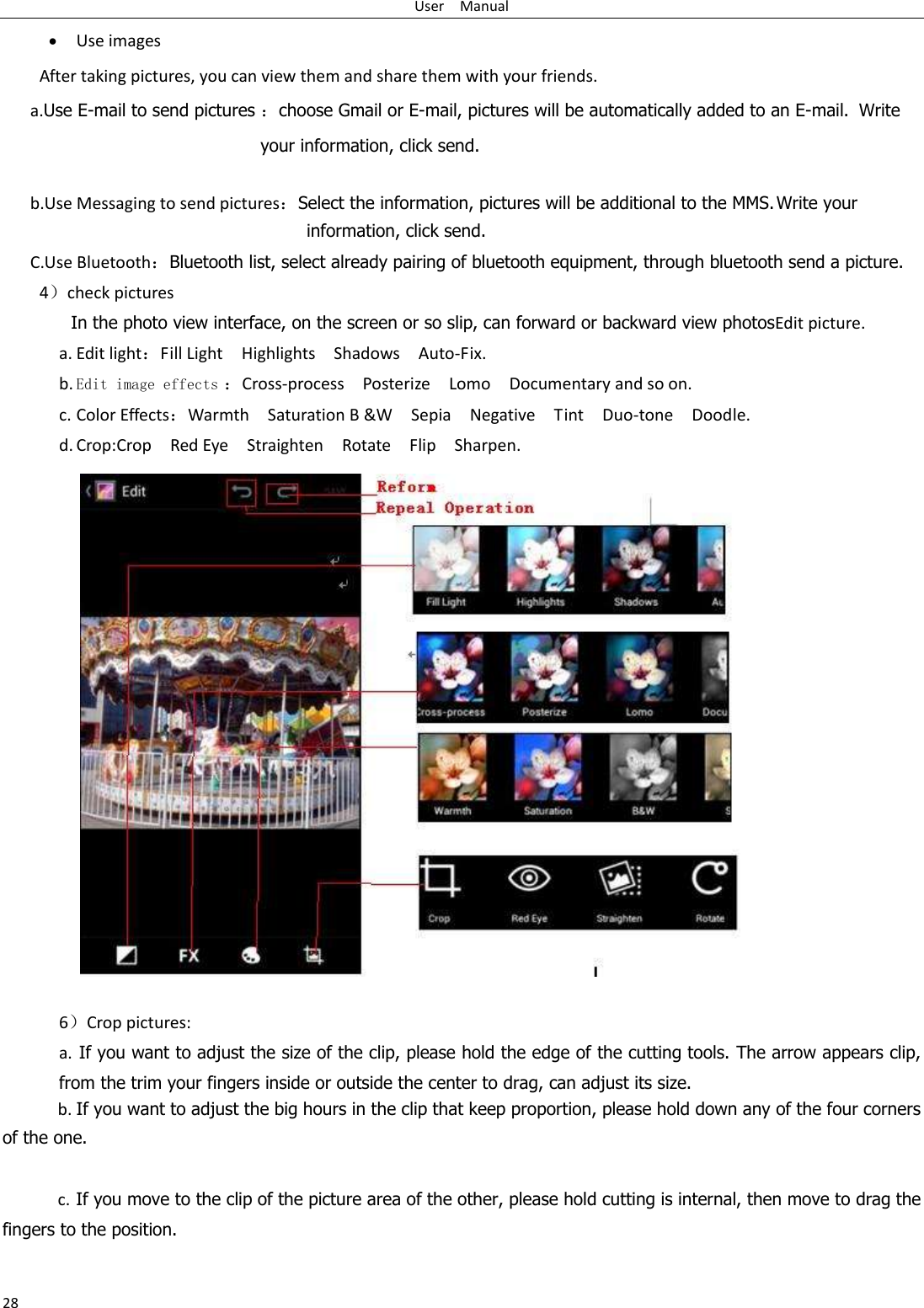 User    Manual 28  Use images After taking pictures, you can view them and share them with your friends. a.Use E-mail to send pictures ：choose Gmail or E-mail, pictures will be automatically added to an E-mail.   Write your information, click send.    b.Use Messaging to send pictures：Select the information, pictures will be additional to the MMS. Write your information, click send. C.Use Bluetooth：Bluetooth list, select already pairing of bluetooth equipment, through bluetooth send a picture. 4）check pictures In the photo view interface, on the screen or so slip, can forward or backward view photosEdit picture. a. Edit light：Fill Light    Highlights    Shadows    Auto-Fix. b. Edit image effects ：Cross-process    Posterize    Lomo    Documentary and so on. c. Color Effects：Warmth    Saturation B &amp;W    Sepia    Negative    Tint    Duo-tone    Doodle. d. Crop:Crop    Red Eye    Straighten    Rotate    Flip    Sharpen.                 6）Crop pictures: a.  If you want to adjust the size of the clip, please hold the edge of the cutting tools. The arrow appears clip, from the trim your fingers inside or outside the center to drag, can adjust its size.   b. If you want to adjust the big hours in the clip that keep proportion, please hold down any of the four corners of the one.    c. If you move to the clip of the picture area of the other, please hold cutting is internal, then move to drag the fingers to the position.  