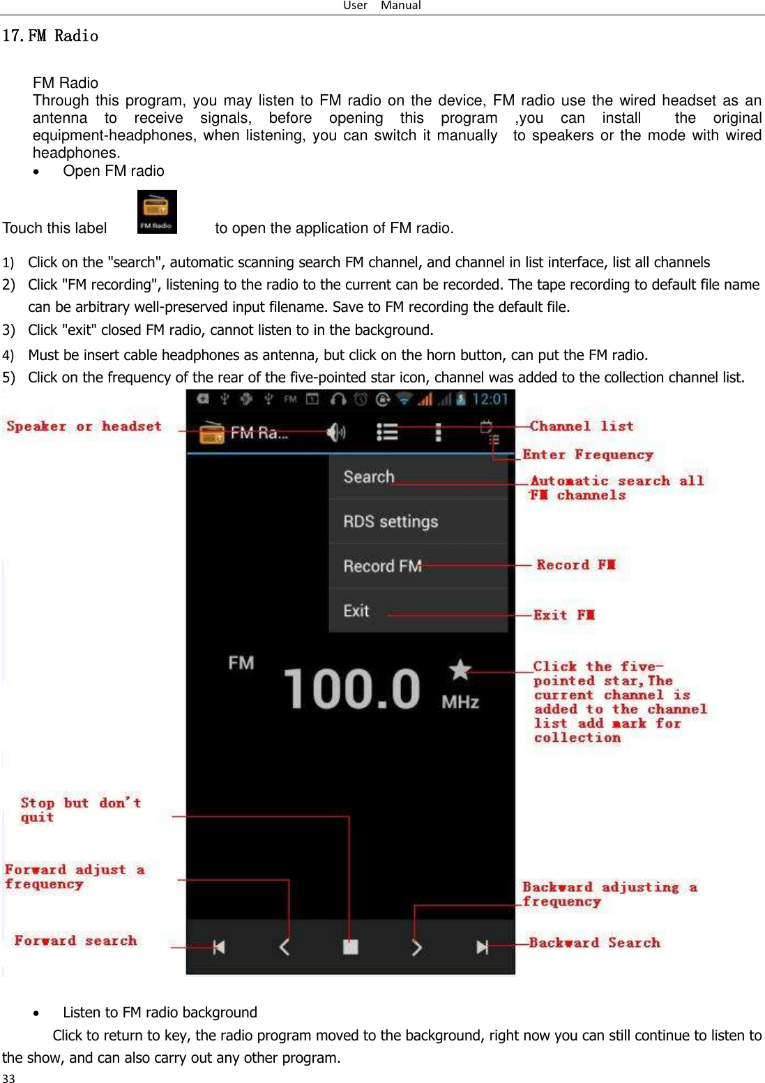 User    Manual 33 17.FM Radio FM Radio   Through this program, you may listen to FM radio on the device, FM radio use the wired headset as an antenna  to  receive  signals,  before  opening  this  program  ,you  can  install    the  original equipment-headphones, when listening, you can switch it manually    to speakers or the mode with wired headphones.  Open FM radio   Touch this label               to open the application of FM radio. 1) Click on the &quot;search&quot;, automatic scanning search FM channel, and channel in list interface, list all channels 2) Click &quot;FM recording&quot;, listening to the radio to the current can be recorded. The tape recording to default file name can be arbitrary well-preserved input filename. Save to FM recording the default file. 3) Click &quot;exit&quot; closed FM radio, cannot listen to in the background. 4) Must be insert cable headphones as antenna, but click on the horn button, can put the FM radio. 5) Click on the frequency of the rear of the five-pointed star icon, channel was added to the collection channel list.    Listen to FM radio background   Click to return to key, the radio program moved to the background, right now you can still continue to listen to the show, and can also carry out any other program. 