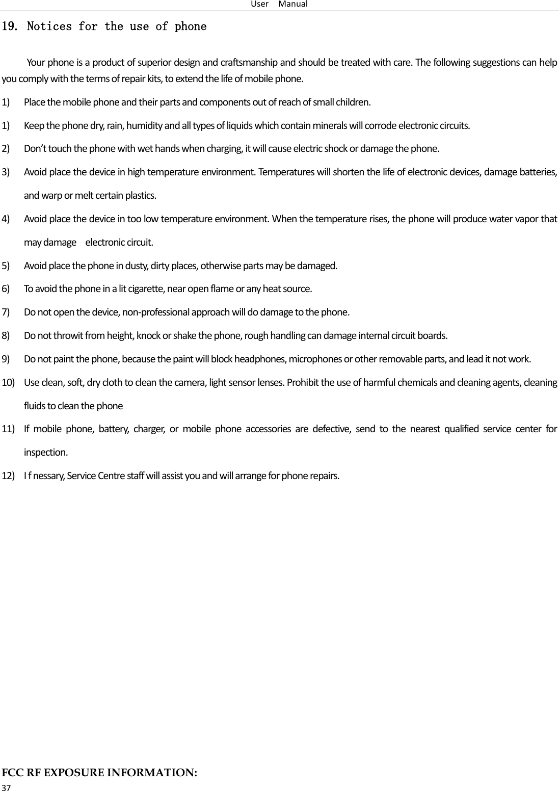 User    Manual 37 19. Notices for the use of phone Your phone is a product of superior design and craftsmanship and should be treated with care. The following suggestions can help you comply with the terms of repair kits, to extend the life of mobile phone. 1) Place the mobile phone and their parts and components out of reach of small children. 1) Keep the phone dry, rain, humidity and all types of liquids which contain minerals will corrode electronic circuits. 2) Don’t touch the phone with wet hands when charging, it will cause electric shock or damage the phone. 3) Avoid place the device in high temperature environment. Temperatures will shorten the life of electronic devices, damage batteries, and warp or melt certain plastics. 4) Avoid place the device in too low temperature environment. When the temperature rises, the phone will produce water vapor that may damage    electronic circuit. 5) Avoid place the phone in dusty, dirty places, otherwise parts may be damaged. 6) To avoid the phone in a lit cigarette, near open flame or any heat source. 7) Do not open the device, non-professional approach will do damage to the phone. 8) Do not throwit from height, knock or shake the phone, rough handling can damage internal circuit boards. 9) Do not paint the phone, because the paint will block headphones, microphones or other removable parts, and lead it not work. 10) Use clean, soft, dry cloth to clean the camera, light sensor lenses. Prohibit the use of harmful chemicals and cleaning agents, cleaning fluids to clean the phone 11) If  mobile  phone,  battery,  charger,  or  mobile  phone  accessories  are  defective,  send  to  the  nearest  qualified  service  center  for inspection. 12) I f nessary, Service Centre staff will assist you and will arrange for phone repairs.             FCC RF EXPOSURE INFORMATION: 