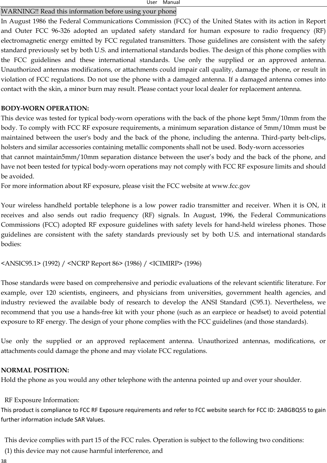 User    Manual 38 WARNING!! Read this information before using your phone In August 1986 the Federal Communications Commission (FCC) of the United States with its action in Report and  Outer  FCC  96-326  adopted  an  updated  safety  standard  for  human  exposure  to  radio  frequency  (RF) electromagnetic energy emitted by FCC regulated transmitters. Those guidelines are consistent with the safety standard previously set by both U.S. and international standards bodies. The design of this phone complies with the  FCC  guidelines  and  these  international  standards.  Use  only  the  supplied  or  an  approved  antenna. Unauthorized antennas modifications, or attachments could impair call quality, damage the phone, or result in violation of FCC regulations. Do not use the phone with a damaged antenna. If a damaged antenna comes into contact with the skin, a minor burn may result. Please contact your local dealer for replacement antenna.  BODY-WORN OPERATION: This device was tested for typical body-worn operations with the back of the phone kept 5mm/10mm from the body. To comply with FCC RF exposure requirements, a minimum separation distance of 5mm/10mm must be maintained between  the user&apos;s body  and the  back of  the phone, including the antenna. Third-party belt-clips, holsters and similar accessories containing metallic components shall not be used. Body-worn accessories that cannot maintain5mm/10mm separation distance between the user’s body and the back of the phone, and have not been tested for typical body-worn operations may not comply with FCC RF exposure limits and should be avoided. For more information about RF exposure, please visit the FCC website at www.fcc.gov  Your  wireless  handheld  portable  telephone  is  a  low  power  radio  transmitter  and  receiver.  When  it  is  ON,  it receives  and  also  sends  out  radio  frequency  (RF)  signals.  In  August,  1996,  the  Federal  Communications Commissions (FCC)  adopted  RF exposure  guidelines  with safety  levels for  hand-held  wireless phones. Those guidelines  are  consistent  with  the  safety  standards  previously  set  by  both  U.S.  and  international  standards bodies:  &lt;ANSIC95.1&gt; (1992) / &lt;NCRP Report 86&gt; (1986) / &lt;ICIMIRP&gt; (1996)  Those standards were based on comprehensive and periodic evaluations of the relevant scientific literature. For example,  over  120  scientists,  engineers,  and  physicians  from  universities,  government  health  agencies,  and industry  reviewed  the  available  body  of  research  to  develop  the  ANSI  Standard  (C95.1).  Nevertheless,  we recommend that you use a hands-free kit with your phone (such as an earpiece or headset) to avoid potential exposure to RF energy. The design of your phone complies with the FCC guidelines (and those standards).  Use  only  the  supplied  or  an  approved  replacement  antenna.  Unauthorized  antennas,  modifications,  or attachments could damage the phone and may violate FCC regulations.    NORMAL POSITION:   Hold the phone as you would any other telephone with the antenna pointed up and over your shoulder.  RF Exposure Information: This product is compliance to FCC RF Exposure requirements and refer to FCC website search for FCC ID: 2ABGBQ55 to gain further information include SAR Values.     This device complies with part 15 of the FCC rules. Operation is subject to the following two conditions: (1) this device may not cause harmful interference, and 