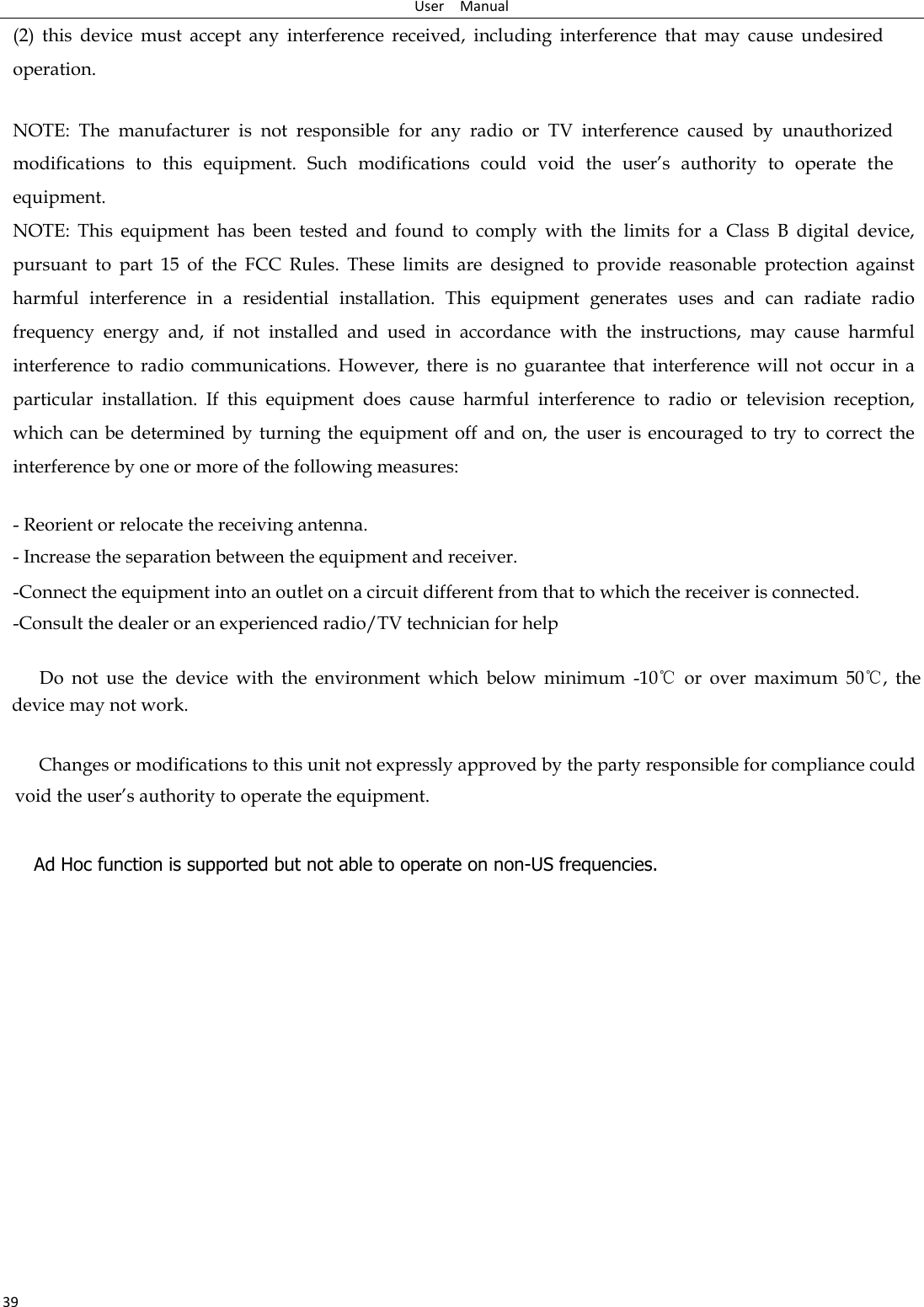 User    Manual 39 (2)  this  device  must  accept  any  interference  received,  including  interference  that  may  cause  undesired operation.   NOTE:  The  manufacturer  is  not  responsible  for  any  radio  or  TV  interference  caused  by  unauthorized modifications  to  this  equipment.  Such  modifications  could  void  the  user’s  authority  to  operate  the equipment. NOTE:  This  equipment  has  been  tested  and  found  to  comply  with  the  limits  for  a  Class  B  digital  device, pursuant  to  part  15  of  the  FCC  Rules.  These  limits  are  designed  to  provide  reasonable  protection  against harmful  interference  in  a  residential  installation.  This  equipment  generates  uses  and  can  radiate  radio frequency  energy  and,  if  not  installed  and  used  in  accordance  with  the  instructions,  may  cause  harmful interference  to  radio  communications.  However,  there  is  no  guarantee  that  interference  will  not  occur  in  a particular  installation.  If  this  equipment  does  cause  harmful  interference  to  radio  or  television  reception, which can  be determined  by turning the  equipment off and  on, the user  is encouraged  to try to correct  the interference by one or more of the following measures:   - Reorient or relocate the receiving antenna. - Increase the separation between the equipment and receiver. -Connect the equipment into an outlet on a circuit different from that to which the receiver is connected. -Consult the dealer or an experienced radio/TV technician for help       Do  not  use  the  device  with  the  environment  which  below  minimum  -10℃  or  over  maximum  50℃,  the device may not work.              Changes or modifications to this unit not expressly approved by the party responsible for compliance could void the user’s authority to operate the equipment.  Ad Hoc function is supported but not able to operate on non-US frequencies.        