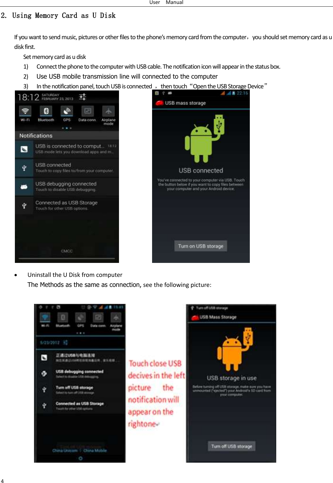 User    Manual 4 2. Using Memory Card as U Disk If you want to send music, pictures or other files to the phone’s memory card from the computer，you should set memory card as u disk first. Set memory card as u disk 1) Connect the phone to the computer with USB cable. The notification icon will appear in the status box.       2) Use USB mobile transmission line will connected to the computer   3) In the notification panel, touch USB is connected  ，then touch“Open the USB Storage Device”                                                                                         Uninstall the U Disk from computer The Methods as the same as connection, see the following picture:     
