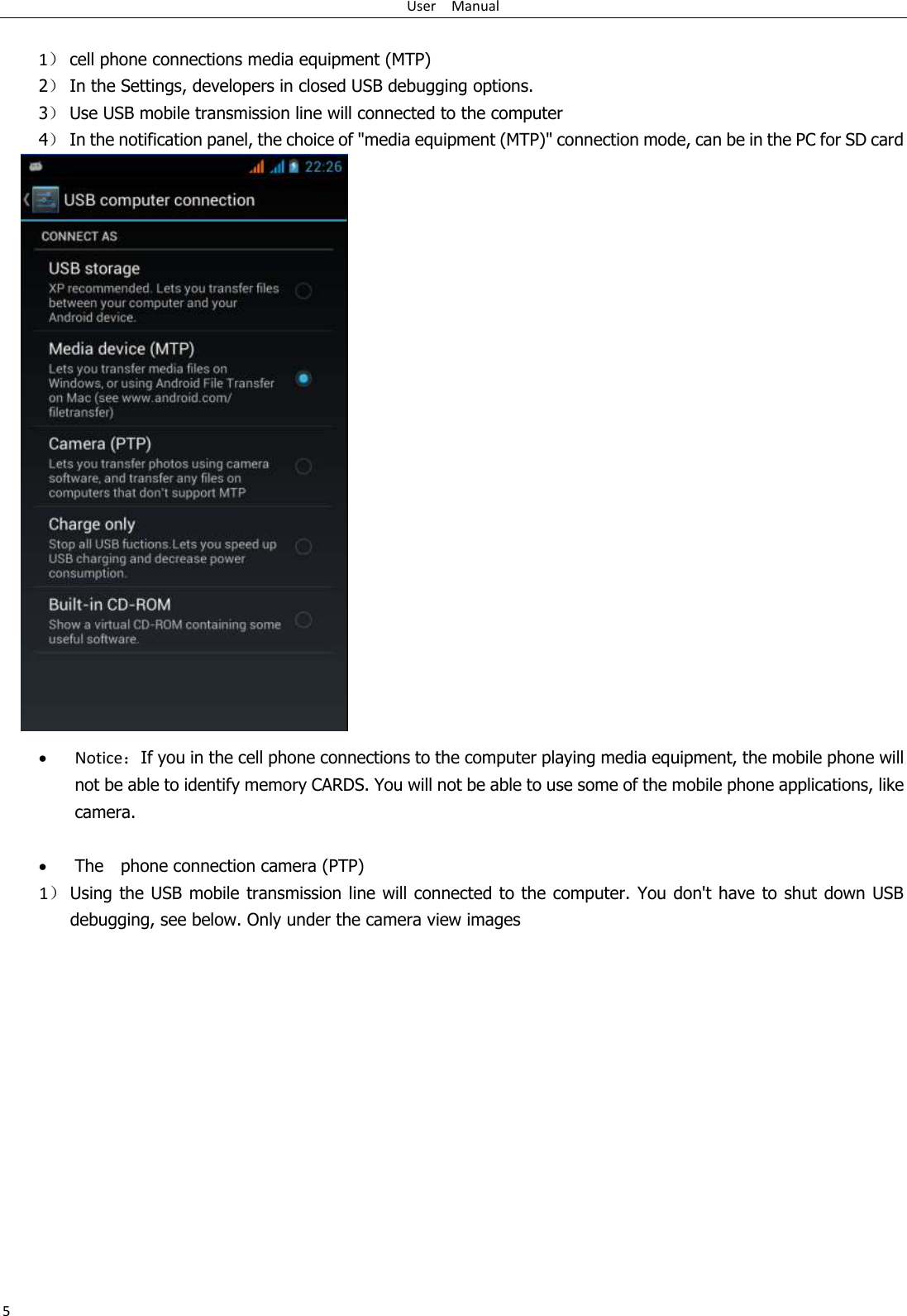 User    Manual 5  1） cell phone connections media equipment (MTP) 2） In the Settings, developers in closed USB debugging options. 3） Use USB mobile transmission line will connected to the computer 4） In the notification panel, the choice of &quot;media equipment (MTP)&quot; connection mode, can be in the PC for SD card                              Notice：If you in the cell phone connections to the computer playing media equipment, the mobile phone will not be able to identify memory CARDS. You will not be able to use some of the mobile phone applications, like camera.     The    phone connection camera (PTP)                   1） Using the USB mobile transmission line will connected to the computer. You don&apos;t have to shut down USB debugging, see below. Only under the camera view images 