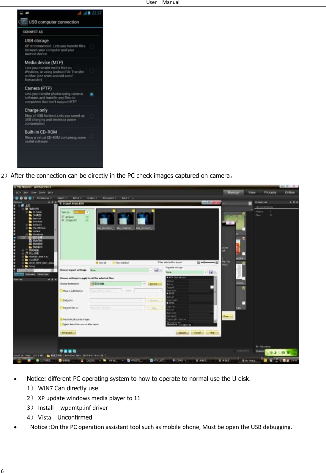 User    Manual 6  2）After the connection can be directly in the PC check images captured on camera。                      Notice: different PC operating system to how to operate to normal use the U disk. 1） WIN7 Can directly use 2） XP update windows media player to 11 3） Install    wpdmtp.inf driver 4） Vista    Unconfirmed    Notice :On the PC operation assistant tool such as mobile phone, Must be open the USB debugging. 