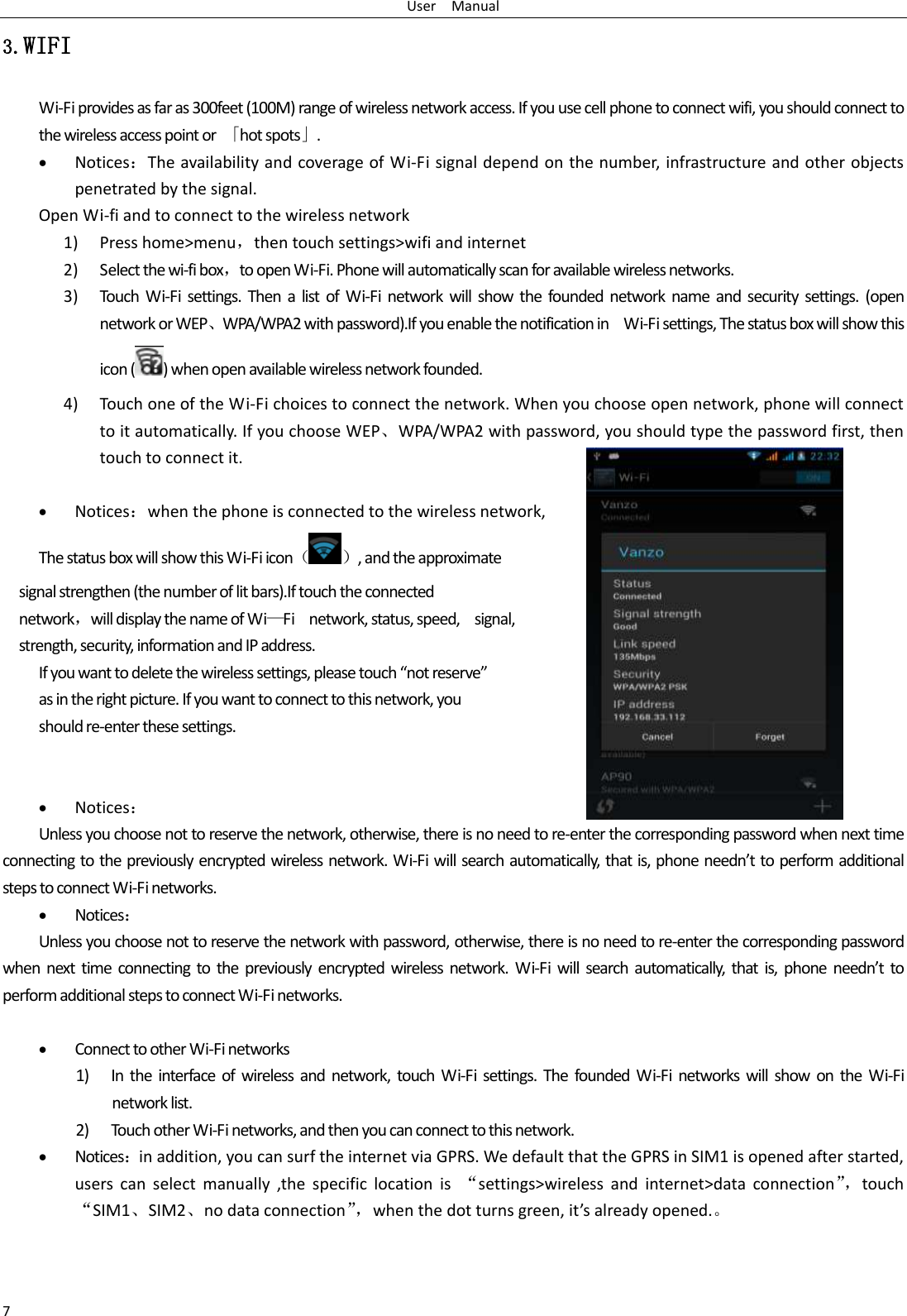 User    Manual 7 3.WIFI Wi-Fi provides as far as 300feet (100M) range of wireless network access. If you use cell phone to connect wifi, you should connect to the wireless access point or  「hot spots」.  Notices：The availability and coverage of Wi-Fi signal depend on the number, infrastructure and other objects penetrated by the signal. Open Wi-fi and to connect to the wireless network 1) Press home&gt;menu，then touch settings&gt;wifi and internet 2) Select the wi-fi box，to open Wi-Fi. Phone will automatically scan for available wireless networks. 3) Touch  Wi-Fi  settings.  Then a  list  of  Wi-Fi  network  will  show the  founded  network  name  and  security  settings.  (open network or WEP、WPA/WPA2 with password).If you enable the notification in    Wi-Fi settings, The status box will show this icon ( ) when open available wireless network founded. 4) Touch one of the Wi-Fi choices to connect the network. When you choose open network, phone will connect to it automatically. If you choose WEP、WPA/WPA2 with password, you should type the password first, then touch to connect it.   Notices：when the phone is connected to the wireless network, The status box will show this Wi-Fi icon（ ）, and the approximate   signal strengthen (the number of lit bars).If touch the connected   network，will display the name of Wi—Fi    network, status, speed,    signal,   strength, security, information and IP address. If you want to delete the wireless settings, please touch “not reserve” as in the right picture. If you want to connect to this network, you should re-enter these settings.    Notices： Unless you choose not to reserve the network, otherwise, there is no need to re-enter the corresponding password when next time connecting to the previously encrypted wireless network. Wi-Fi will search automatically, that is, phone needn’t to perform additional steps to connect Wi-Fi networks.    Notices： Unless you choose not to reserve the network with password, otherwise, there is no need to re-enter the corresponding password when  next  time  connecting to  the previously  encrypted wireless  network.  Wi-Fi will  search  automatically, that is,  phone  needn’t  to perform additional steps to connect Wi-Fi networks.     Connect to other Wi-Fi networks 1) In the  interface  of  wireless and  network,  touch  Wi-Fi  settings.  The  founded Wi-Fi networks  will show  on  the  Wi-Fi network list. 2) Touch other Wi-Fi networks, and then you can connect to this network.  Notices：in addition, you can surf the internet via GPRS. We default that the GPRS in SIM1 is opened after started, users  can  select  manually  ,the  specific  location  is  “settings&gt;wireless  and  internet&gt;data  connection”， touch “SIM1、SIM2、no data connection”， when the dot turns green, it’s already opened.。